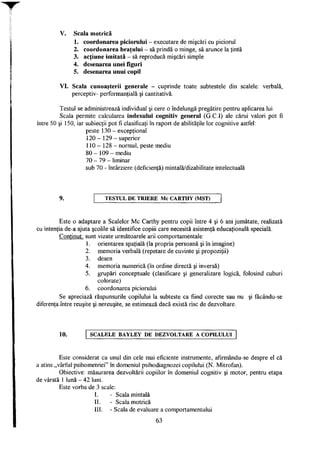 V. Scala motrică
1. coordonarea piciorului - executare de mişcări cu piciorul
2. coordonarea braţului - să prindă o minge, să arunce la ţintă
3. acţiune imitată - să reproducă mişcări simple
4. desenarea unei figuri
5. desenarea unui copil
VI. Scala cunoaşterii generale - cuprinde toate subtestele din scalele: verbală,
perceptiv- performanţială şi cantitativă.
Testul se administrează individual şi cere o îndelungă pregătire pentru aplicarea lui.
Scala permite calcularea indexului cognitiv general (G.C.I) ale cărui valori pot fi
între 50 şi 150, iar subiecţii pot fi clasificaţi în raport de abilităţile lor cognitive astfel:
peste 130 - excepţional
120 - 129 - superior
110 - 128 - normal, peste mediu
80 - 109 - mediu
70 - 79 - liminar
sub 70 - întârziere (deficienţă) mintală/dizabilitate intelectuală
T E S T U L D E T R I E R E M c C A R T H Y (MST)
Este o adaptare a Scalelor Mc Carthy pentru copii între 4 şi 6 ani jumătate, realizată
cu intenţia de-a ajuta şcolile să identifice copiii care necesită asistenţă educaţională specială.
Conţinut: sunt vizate următoarele arii comportamentale:
1. orientarea spaţială (la propria persoană şi în imagine)
2. memoria verbală (repetare de cuvinte şi propoziţii)
3. desen
4. memoria numerică (în ordine directă şi inversă)
5. grupări conceptuale (clasificare şi generalizare logică, folosind cuburi
colorate)
6. coordonarea piciorului
Se apreciază răspunsurile copilului la subteste ca fiind corecte sau nu şi fâcându-se
diferenţa între reuşite şi nereuşite, se estimează dacă există risc de dezvoltare.
10. S C A L E L E B A Y L E Y D E D E Z V O L T A R E A C O P I L U L U I
Este considerat ca unul din cele mai eficiente instrumente, afirmându-se despre el că
a atins „vârful psihometriei" în domeniul psihodiagnozei copilului (N. Mitrofan).
Obiective: măsurarea dezvoltării copiilor în domeniul cognitiv şi motor, pentru etapa
de vârstă 1 lună - 42 luni.
Este vorba de 3 scale:
I. - Scala mintală
II. - Scala motrică
III. - Scala de evaluare a comportamentului
63
 