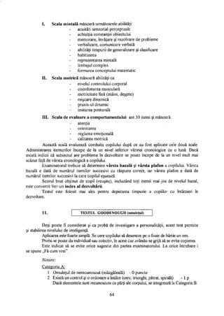 I. Scala mintală măsoară următoarele abilităţi:
acuităţi senzorial-perceptuale
achiziţia constanţei obiectului
memorare, învăţare şi rezolvare de probleme
verbalizare, comunicare verbală
abilităţi timpurii de generalizare şi clasificare
habituarea
reprezentarea mintală
limbajul complex
formarea conceptului matematic
II. Scala motrică măsoară abilităţi ca:
nivelul controlului corporal
coordonarea musculară
motricitate fină (mâini, degete)
mişcare dinamică
praxis-ul dinamic
imitarea posturală
III. Scala de evaluare a comportamentului are 30 itemi şi măsoară:
atenţia
orientarea
reglarea emoţională
calitatea motrică
Această scală evaluează conduita copilului după ce au fost aplicate cele două scale.
Administrarea itemurilor începe de la un nivel inferior vârstei cronologice cu o lună. Dacă
există indicii că subiectul are probleme în dezvoltare se poate începe de la un nivel mult mai
scăzut faţă de vârsta cronologică a copilului.
Examinatorul trebuie să determine vârsta bazală şi vârsta plafon a copilului. Vârsta
bazală e dată de numărul itemilor succesivi cu răspuns corect, iar vârsta plafon e dată de
numărul itemilor succesivi la care copilul eşuează.
Scorul brut obţinut de copil (reuşite), incluzând toţi itemii mai jos de nivelul bazai,
este convertit într-un index al dezvoltării.
Testul este folosit mai ales pentru depistarea timpurie a copiilor cu întârzieri în
dezvoltare.
11. T E S T U L G O O D E N O U G H (omuleţul)
Deşi poate fi considerat şi ca probă de investigare a personalităţii, acest test permite
şi stabilirea nivelului de inteligenţă.
Aplicarea este foarte simplă. Se cere copilului să deseneze pe o foaie de hârtie un om.
Proba se poate da individual sau colectiv, în acest caz avându-se grijă să se evite copierea.
Este indicat să se evite orice sugestie din partea examinatorului. La orice întrebare i
se spune „Fă cum vrei".
Notare:
Categoria A:
1. Omuleţul de nerecunoscut (mâzgăleală) - 0 puncte
2. Există un control şi o ordonare a liniilor (cerc, triunghi, pătrat, spirală) - 1 p
Dacă elementele sunt recunoscute ca părţi ale corpului, se integrează la Categoria B.
64
 