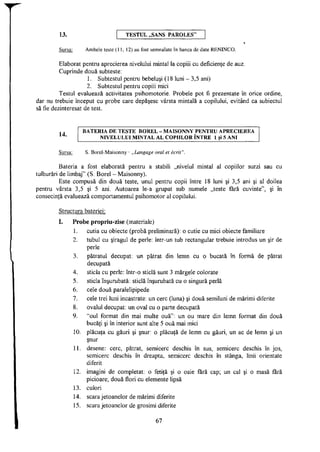 13. T E S T U L „SANS P A R O L E S "
Sursa: Ambele teste (11, 12) au fost semnalate în banca de date RENINCO.
Elaborat pentru aprecierea nivelului mintal la copiii cu deficienţe de auz.
Cuprinde două subteste:
1. Subtestul pentru bebeluşi (18 luni - 3,5 ani)
2. Subtestul pentru copiii mici
Testul evaluează activitatea psihomotorie. Probele pot fi prezentate în orice ordine,
dar nu trebuie început cu probe care depăşesc vârsta mintală a copilului, evitând ca subiectul
să fie dezinteresat de test.
t . B A T E R I A D E T E S T E B O R E L - M A I S O N N Y P E N T R U A P R E C I E R E A
A 4 ,
| N I V E L U L U I M I N T A L A L C O P I I L O R Î N T R E 1 şi 5 A N I
Sursa: S. Borel-Maisonny - „Langage oral et écrit".
Bateria a fost elaborată pentru a stabili „nivelul mintal al copiilor surzi sau cu
tulburări de limbaj" (S. Borel - Maisonny).
Este compusă din două teste, unul pentru copii între 18 luni şi 3,5 ani şi al doilea
pentru vârsta 3,5 şi 5 ani. Autoarea le-a grupat sub numele „teste fără cuvinte", şi în
consecinţă evaluează comportamentul psihomotor al copilului.
Structura bateriei:
I. Probe propriu-zise (materiale)
1. cutia cu obiecte (probă preliminară): o cutie cu mici obiecte familiare
2. tubul cu şiragul de perle: într-un tub rectangular trebuie introdus un şir de
perle
3. pătratul decupat, un pătrat din lemn cu o bucată în formă de pătrat
decupată
4. sticla cu perle: într-o sticlă sunt 3 mărgele colorate
5. sticla înşurubată: sticlă înşurubată cu o singură perlă
6. cele două paralelipipede
7. cele trei luni incastrate: un cerc (luna) şi două semiluni de mărimi diferite
8. ovalul decupat: un oval cu o parte decupată
9. "oul format din mai multe ouă": un ou mare din lemn format din două
bucăţi şi în interior sunt alte 5 ouă mai mici
10. plăcuţa cu găuri şi şnur: o plăcuţă de lemn cu găuri, un ac de lemn şi un
şnur
11. desene: cerc, pătrat, semicerc deschis în sus, semicerc deschis în jos,
semicerc deschis în dreapta, semicerc deschis în stânga, linii orientate
diferit
12. imagini de completat: o fetiţă şi o oaie fără cap; un cal şi o masă fără
picioare; două flori cu elemente lipsă
13. culori
14. scara jetoanelor de mărimi diferite
15. scara jetoanelor de grosimi diferite
67
 
