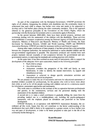 FORWARD
As part of the cooperation with the Romanian Government, UNICEF promotes the
rights of all children. Integrating the children with disabilities into the community means to
understand that each child is unique, has his/her own value and needs to be supported to
develop and to find his/her place among the other community members. This is the approach
inherent to the generous principles in the Convention on the Child's Rights, which the
partnership with the Romanian Government aims to consistently apply in Romania.
In the period between 2000-2002, there have been several projects, seminars and
workshops dealing with the assessment of the children with the disabilities. These activities
have established a consistent cooperation among the National Agency of Child Protection and
Adoptions, Ministry of Education and Research, Ministry of Health and Family, the State
Secretariat for Handicap Persons, USAID and World Learning, CRIPS and RENINCO
Association Romania. UNICEF provided the necessary technical and financial support.
Among other major conclusions of these projects, it has been proved that a real partnership
between the competent authorities, the institutions authorized to assess disabled children and the
non-governmental organizations is possible. The documents produced and resulted from such
projects represent relevant examples of real cooperation between the governmental and non­
governmental sectors, in improving the standards and working practices with children.
At the same time, it has been outlined an acute need of instruments, able to support the
development of the adequate vision upon assessment, based on the following principles:
• Each child is unique
• Any child can learn
• Assessment considers the perspective of the child and family, as main
beneficiaries, in order to identify the needed intervention, by support and
rehabilitation services.
• Assessment is achieved to design specific stimulation activities and
individual and social development.
We are pleased to make this set of instruments and tests for educational assessment of
disabled children available for professionals, for the parents who wish to know more about
their child, as well as for all the people working with children and are in a continuous search
for information, assessment approaches and instruments.
This work aims to contribute to the increase of the co-operation between professionals
and parents, in the commissions, services and the personnel dealing with the
assessment of the disabled children.
A second aim is to make a small contribution in gradually shifting the vision from the
prevailing medical one to a multidisciplinary one, including the psycho-pedagogical
assessment, with the emphasis placed on stimulation and positivism in the human
development.
UNICEF Romania, in co-operation with RENINCO Association Romania, the co­
ordinator pf this work, hopes that this will contribute to the better understanding of the
desideratum that each child is likely to be supported to a greater extent, to have his/her own
way and pace of development, in order to be better prepared to take part in the life of the
community he/she belongs to.
KARINHULSHOF
UNICEF Romania Representative
December 2002
 