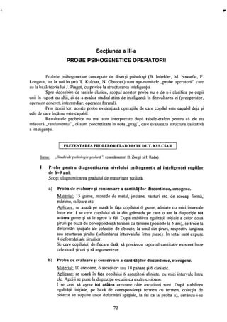 Secţiunea a lll-a9
PROBE PSIHOGENETICE OPERATORII
Probele psihogenetice concepute de diverşi psihologi (B. Inhelder, M. Nassefat, F.
Longeot, iar la noi în ţară T. Kulcsar, N. Obrocea) sunt aşa-numitele „probe operatorii" care
au la bază teoria lui J. Piaget, cu privire la structurarea inteligenţei.
Spre deosebire de testele clasice, scopul acestor probe nu e de a-i clasifica pe copii
unii în raport cu alţii, ci de-a evalua stadiul atins de inteligenţă în dezvoltarea ei (preoperator,
operator concret, intermediar, operator formal).
Prin itemii lor, aceste probe evidenţiază operaţiile de care copilul este capabil deja şi
cele de care încă nu este capabil.
Rezultatele probelor nu mai sunt interpretate după tabele-etalon pentru că ele nu
măsoară „randamentul", ci sunt concretizate în nota „prag", care evaluează structura calitativă
a inteligenţei.
P R E Z E N T A R E A P R O B E L O R E L A B O R A T E D E T. K U L C S A R
Sursa: „Studii de psihologie şcolară", (coordonatori B. Zorgo şi I. Radu).
I Probe pentru diagnosticarea nivelului psihogenetic al inteligenţei copiilor
de 6-9 ani:
Scop: diagnosticarea gradului de maturitate şcolară.
a) Proba de evaluare şi conservare a cantităţilor discontinue, omogene.
Material: 15 gume, monede de metal, jetoane, nasturi etc. de aceeaşi formă,
mărime, culoare etc.
Aplicare: se aşază pe masă în faţa copilului 6 gume, aliniate cu mici intervale
între ele. I se cere copilului să ia din grămada pe care o are la dispoziţie tot
atâtea gume şi să le aşeze la fel. După stabilirea egalităţii iniţiale a celor două
şiruri pe bază de corespondenţă termen cu termen (posibile la 5 ani), se trece la
deformări spaţiale ale colecţiei de obiecte, la unul din şiruri, respectiv lungirea
sau scurtarea şirului (schimbarea intervalului între piese). în total sunt expuse
4 deformări ale şirurilor.
Se cere copilului, de fiecare dată, să precizeze raportul cantitativ existent între
cele două şiruri şi să argumenteze.
b) Proba de evaluare şi conservare a cantităţilor discontinue, eterogene.
Material: 10 creioane, 6 ascuţitori sau 10 pahare şi 6 căni etc.
Aplicare: se aşază în faţa copilului 6 ascuţitori aliniate, cu mici intervale între
ele. Apoi i se pune la dispoziţie o cutie cu multe creioane.
I se cere să aşeze tot atâtea creioane câte ascuţitori sunt. După stabilirea
egalităţii iniţiale, pe bază de corespondenţă termen cu termen, colecţia de
obiecte se supune unor deformări spaţiale, la fel ca la proba a), cerându-i-se
72
 