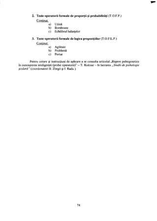 2. Teste operatorii formale de proporţii şi probabilităţi (T.O.F.P.)
Conţinut:
a) Uzină
b) Bomboane
c) Echilibrul balanţelor
3. Teste operatorii formale de logica propoziţiilor (T.O.F.L.P.)
Conţinut:
a) Agilitate
b) Problemă
c) Portar
Pentru cotare şi instrucţiuni de aplicare a se consulta articolul „Repere psihogenetice
în cunoaşterea inteligenţei (probe operatorii)" - T. Kulcsar - în lucrarea „Studii de psihologie
şcolară" (coordonatori B. Zorgo şi I. Radu ).
74
 