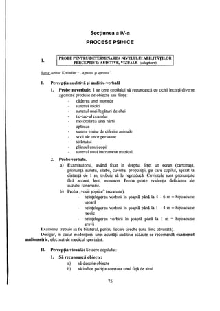 Secţiunea a IV-a
i
PROCESE PSIHICE
l.
P R O B E P E N T R U D E T E R M I N A R E A ND7ELULUI A B I L I T A Ţ I L O R
P E R C E P T I V E : A U D I T I V E , V I Z U A L E (adaptare)
Sursa: Arthur Kreindler - „Agnozii şi apraxii".
I. Percepţia auditivă şi auditiv-verbală
1. Probe neverbale. I se cere copilului să recunoască cu ochii închişi diverse
zgomote produse de obiecte sau fiinţe:
căderea unei monede
sunetul sticlei
sunetul unei legături de chei
tic-tac-ul ceasului
mototolirea unei hârtii
aplauze
sunete emise de diferite animale
voci ale unor persoane
strănutul
plânsul unui copil
sunetul unui instrument muzical
2. Probe verbale.
a) Examinatorul, având fixat în dreptul feţei un ecran (cartonaş),
pronunţă sunete, silabe, cuvinte, propoziţii, pe care copilul, aşezat la
distanţă de 1 m, trebuie să le reproducă. Cuvintele sunt pronunţate
fără accent, lent, monoton. Proba poate evidenţia deficienţe ale
auzului fonematic.
b) Proba „vocii şoptite" (ecranate):
- neînţelegerea vorbirii în şoaptă până la 4 - 6 m = hipoacuzie
uşoară
- neînţelegerea vorbirii în şoaptă până la 1 - 4 m = hipoacuzie
medie
- neînţelegerea vorbirii în şoaptă până la 1 m = hipoacuzie
gravă
Examenul trebuie să fie bilateral, pentru fiecare ureche (una fiind obturată).
Desigur, în cazul evidenţierii unei acuităţi auditive scăzute se recomandă examenul
audiometric, efectuat de medicul specialist.
II. Percepţia vizuală: Se cere copilului:
1. Să recunoască obiecte:
a) să descrie obiecte
b) să indice poziţia acestora unul faţă de altul
75
 
