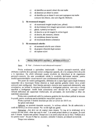 c) să identifice un anumit obiect din mai multe
d) să deseneze un obiect la cerere
e) să identifice pe un desen în care sunt suprapuse mai multe
contururi de obiecte, câte sunt (figurile Abelson).
2. Să recunoască imagini:
a) să recunoască imagini simple (cerc, pătrat)
b) să discrimineze între imagini aproximativ similare (o lebădă şi
c) gâscă, o pisică şi un iepure)
d) să descrie un şir de imagini în ordine logică
e) să descrie, din memorie, obiecte
f) să completeze desene lacunare
g) să recunoască desene schematice
3. Să recunoască culorile:
a) să numească culorile unor obiecte
b) să grupeze obiectele după culoare
c) să copieze culori
2. P R O B A P E R C E P T I V - M O T R I C A B E N D E R S A N T U C C I
Sursa: E. Vlad - „Evaluarea în actul educaţional-terapeutic".
Proba evaluează o aptitudine intelectuală - funcţia perceptiv-motrică, adică
abilitatea copilului de-a percepe corect configuraţii spaţiale, de a le compara între ele şi de
a le reproduce. Ea oferă informaţii asupra nivelului de dezvoltare şi de organizare
perceptiv-motorie. Ea este considerată validă în condiţiile deficienţei mintale, pentru
studiul particularităţilor vizual-motorii care condiţionează achiziţia scris-cititului.
Din punct de vedere psihogenetic, abilitatea de a copia figuri apare după formarea
capacităţii de-a recunoaşte forme identice şi după apariţia gestului motor de-a urmări
conturul unei configuraţii. Deci funcţia perceptiv-motorie este superioară elementelor sale
constitutive, ea intrând în structura funcţională a inteligenţei practice, care este o formă
specifică a inteligenţei. Astfel încât constatarea unor deviaţii de la „rangul normal"
reflectă deficienţe ale capacităţii intelectuale, ale percepţiei, ale motricitatii şi chiar ale
stabilităţii emoţionale.
Proba este considerată utilă în evaluarea gradului de dezvoltare psihică la intrarea
în şcoală, pentru studierea particularităţilor maturizării şcolare.
Proba cuprinde 5 modele desenate pe câte un carton de 10/15 cm.
Se aplică individual.
Aplicare: se prezintă desenele succesiv, în ordinea arătată. Se dă subiectului o
coală de hârtie şi un creion ascuţit. Nu i se dă riglă sau gumă.
Instructaj: „Am să-ţi cer să copiezi nişte desene. Te rog să te străduieşti să le
copiezi cât mai exact, chiar aşa cum le vezi". I se arată primul desen şi i se spune „în total
sunt 5 desene. Acesta este primul. începe aici (i se arată colţul de sus al foii). Trebuie să ai
loc pentru toate". Se pun în faţa lui, succesiv, celelalte 4 desene, pe măsură ce termină.
Timpul este nelimitat.
76
 