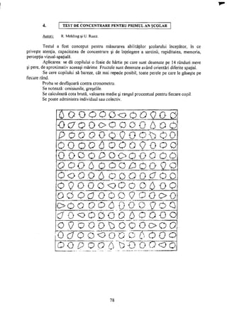 4. T E S T D E C O N C E N T R A R E P E N T R U P R I M U L A N Ş C O L A R
Autori: R. Mohling şi U. Raatz.
Testul a fost conceput pentru măsurarea abilităţilor şcolarului începător, în ce
priveşte atenţia, capacitatea de concentrare şi de înţelegere a sarcinii, rapiditatea, memoria,
percepţia vizual-spaţială.
Aplicarea: se dă copilului o foaie de hârtie pe care sunt desenate pe 14 rânduri mere
şi pere, de aproximativ aceeaşi mărime. Fructele sunt desenate având orientări diferite spaţial.
Se cere copilului să bareze, cât mai repede posibil, toate perele pe care le găseşte pe
fiecare rând.
Proba se desfăşoară contra cronometru.
Se notează: omisiunile, greşelile.
Se calculează cota brută, valoarea medie şi rangul procentual pentru fiecare copil.
Se poate administra individual sau colectiv.
I T Q O O O Q o O O Q O Q
OO O OOQ Q O O 6 O O
POOOGQOOOOOO
0 O O O 6 0 0 O 9 O O O
O O O O P O O O O O 0 0
OOQ6OOOPOOo o
OOOO6QOOQOOO
O Q O OQ<DO O Q 6 o o
0 0 O O O O O 9 O O o o
O O O OOOQOO 9 OQ
O 0 v> O O O O 6 o OOO
O 9 C C O ^ ; C C O o O O
OOO 6 " - o " o O 0 j 0 ] 5 0 0
o _ o p o o ' b o o o o _ o
78
 