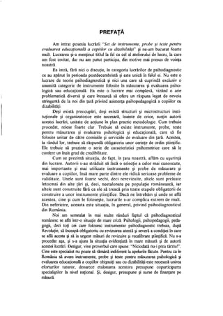 PREFAŢĂ
Am intrat posesia lucrării "Set de instrumente, probe şi teste pentru
evaluarea educaţională a copiilor cu dizabilităţi" şi ne-am bucurat foarte
mult. Lucrarea şi-a menţinut titlul la fel ca cel al atelierului de lucru, la care
am fost invitat, dar nu am putut participa, din motive mai presus de voinţa
noastră.
Ea intră, fără nici o discuţie, în categoria lucrărilor de psihodiagnostic
ce au apărut în perioada postdecembristă şi este unică în felul ei. Nu este o
lucrare de teorie psihodiagnostică şi nici una care să cuprindă exclusiv o
anumită categorie de instrumente folosite în măsurarea şi evaluarea psiho­
logică sau educaţională. Ea este o lucrare mai complexă, vizând o arie
problematică diversă şi care încearcă să ofere un răspuns legat de nevoia
stringentă de la noi din ţară privind asistenţa psihopedagogică a copiilor cu
dizabilităţi.
Deşi există preocupări, deşi există structuri şi microstructuri insti­
tuţionale şi organizatorice este necesară, înainte de orice, susţin autorii
acestei lucrări, unitate de acţiune în plan practic metodologic. Cum trebuie
procedat, reiese foarte clar. Trebuie să existe instrumente, probe, teste
pentru măsurarea şi evaluarea psihologică şi educaţională, care să fie
folosite unitar de către comisiile şi serviciile de evaluare din ţară. Acestea,
la rândul lor, trebuie să răspundă obligatoriu unor cerinţe de ordin ştiinţific.
Ele trebuie să prezinte o serie de caracteristici psihometrice care să le
confere un înalt grad de credibilitate.
Cum se prezintă situaţia, de fapt, în ţara noastră, aflăm cu uşurinţă
din lucrare. Autorii s-au străduit să facă o selecţie a celor mai cunoscute,
mai importante şi mai utilizate instrumente şi probe de măsurare şi
evaluare a copiilor, însă mare parte dintre ele ridică serioase probleme de
validitate. Unele sunt foarte vechi, deci nerevizuite, altele sunt preluate
întocmai din alte ţări şi, deci, neetalonate pe populaţie românească, iar
altele sunt construite fără ca ele să treacă prin toate etapele obligatorii de
construire a unor instrumente ştiinţifice. Dacă ne întrebăm şi unde se află
acestea, cine şi cum le foloseşte, lucrurile s-ar complica extrem de mult.
Din nefericire, aceasta este situaţia, în general, privind psihodiagnosticul
din România.
Noi am semnalat în mai multe rânduri faptul că psihodiagnosticul
românesc se află într-o situaţie de mare criză. Psihologii, psihopedagogii, peda­
gogii, deci toţi cei care folosesc instrumentar psihodiagnostic trebuia, după
Revoluţie, să înceapă obligatoriu cu revizuirea atentă şi severă a condiţiei în care
se află acesta şi să ia urgent măsuri de revizuire şi recalibrare ştiinţifică. Nu s-a
procedat aşa, şi s-a ajuns la situaţia evidenţiată în mare măsură şi de autorii
acestei lucrări. Desigur, vine proverbul care spune: "Niciodată nu-i prea târziu!".
Cine este specialist nu poate să rămână indiferent la apelurile făcute. Pentru ca în
România să avem instrumente, probe şi teste pentru măsurarea psihologică şi
evaluarea educaţională a copiilor obişnuiţi sau cu dizabilităţi este necesară unirea
eforturilor tuturor, deoarece etalonarea acestora presupune coparticiparea
specialiştilor la nivel naţional. Şi, desigur, presupune şi surse de finanţare pe
măsură.
 