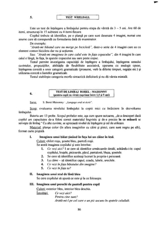 5. T E S T W H E L D A L L
Este un test de înţelegere a limbajului pentru etapa de vârstă de 3 - 5 ani. Are 60 de
itemi, structuraţi în 15 subteste cu 4 itemi fiecare.
Copilul trebuie să identifice, pe o planşă pe care sunt desenate 4 imagini, numai una
anume care să corespundă cu formularea dată de examinator.
De exemplu:
"Arată-mi băiatul care nu merge pe bicicletă", dintr-o serie de 4 imagini care au ca
element comun bicicleta dar nu şi acţiunea.
Sau: "Arată-mi imaginea în care calul este în faţa copacului", din 4 imagini în care
calul e lângă, în faţa, în spatele copacului sau sare peste copac.
Testul permite investigarea capacităţii de înţelegere a limbajului, înţelegerea sensului
cuvintelor, propoziţiilor, abilităţile de flexibilitate asociativă, operarea cu analogii opuse,
înţelegerea corectă a unor categorii gramaticale (pronume, verb la diferite timpuri, negaţie etc.) şi
utilizarea corectă a Hanţelor gramaticale.
Testul stabileşte categoria morfo-sintactică deficitară şi nu dă vârsta mintală.
Scop: evaluarea nivelului limbajului la copiii mici cu întârziere în dezvoltarea
limbajului.
Bateria are 13 probe. Scopul probelor este, aşa cum spune autoarea, „de a descoperi dacă
copilul are capacitatea de-a folosi corect materialul lingvistic şi de-a preciza în ce măsură se
serveşte de limbaj." Cu alte cuvinte, se apreciază nivelul de înţelegere şi cel de utilizare.
Material: planşe color (în afara imaginilor cu câini şi pisici, care sunt negru pe alb),
format carte poştală.
I. Imaginea unui băiat ţinând în faţa Iui un câine în lesă.
Culori: chilot roşu, şosete bleu, pantofi roşii.
Se arată imaginea copilului şi este întrebat:
1. Ce vezi aici? I se cere să identifice următoarele detalii, arătându-i-le: capul
copilului, braţele, picioarele, părul, pantalonii, bluza, şosetele.
2. Se cere să identifice aceleaşi lucruri la propria-i persoană.
3. La câine - să identifice capul, coada, labele, urechile.
4. Ce vezi înfaţa băiatului din imagine?
5. Ce vezi înfaţa ta?
II. Imaginea unui scul de lână bleu
Se cere copilului să spună ce este şi la ce foloseşte.
III. Imaginea unei perechi de pantofi pentru copil
Culori: exterior bleu, interior bleu deschis.
întrebări. Ce vezi aici?
6.
T E S T D E L I M B A J B O R E L - M A I S O N N Y
(pentru copii cu vîrste cuprinse între 1,5 şi 5 ani)
Sursa: S. Borel-Maisonny - „Langage oral et écrit".
Pentru cine sunt?
Arată-mi-l pe cel care e un pic ascuns în spatele celuilalt.
86
 