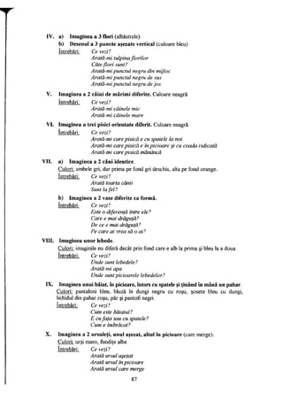 IV. a) Imaginea a 3 flori (albăstrele)
b) Desenul a 3 puncte aşezate vertical (culoare bleu)
întrebări: Ce vezi?
Arată-mi tulpina florilor
Câte flori sunt?
Arată-mi punctul negru din mijloc
Arată-mi punctul negru de sus
Arată-mi punctul negru de jos
V. Imaginea a 2 câini de mărimi diferite. Culoare neagră
întrebări: Ce vezi?
Arată-mi câinele mic
Arată-mi câinele mare
VI. Imaginea a trei pisici orientate diferit. Culoare neagră
întrebări: Ce vezi?
Arată-mi care pisică e cu spatele la noi
Arată-mi care pisică e în picioare şi cu coada ridicată
Arată-mi care pisică mănâncă
VII. a) Imaginea a 2 căni identice.
Culori: ambele gri, dar prima pe fond gri deschis, alta pe fond orange.
întrebări: Ce vezi?
Arată toarta cănii
Sunt la fel?
b) Imaginea a 2 vase diferite ca formă.
întrebări: Ce vezi?
Este o diferenţă între ele?
Care e mai drăguţă?
De ce e mai drăguţă?
Pe care ai vrea să o ai?
VIII. Imaginea unor lebede.
Culori: imaginile nu diferă decât prin fond care e alb la prima şi bleu la a doua.
întrebări: Ce vezi?
Unde sunt lebedele?
Arată-mi apa
Unde sunt picioarele lebedelor?
IX. Imaginea unui băiat, în picioare, întors cu spatele şi ţinând în mână un pahar.
Culori: pantaloni bleu, bluză în dungi negru cu roşu, şosete bleu cu dungi,
lichidul din pahar roşu, păr şi pantofi negri.
întrebări: Ce vezi?
Cum este băiatul?
E cufaţa sau cu spatele?
Cum e îmbrăcat?
X. Imaginea a 2 ursuleţi, unul aşezat, altul în picioare (care merge).
Culori: urşi maro, fundiţe albe.
întrebări: Ce vezi?
Arată ursul aşezat
Arată ursul în picioare
Arată ursul care merge
87
 
