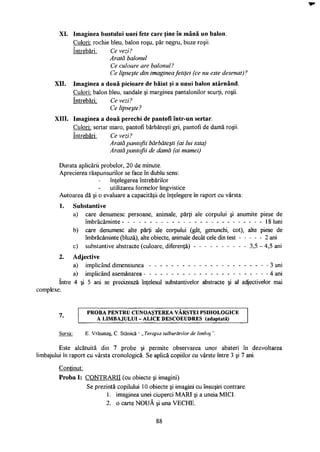XI. Imaginea bustului unei fete care ţine în mână un balon.
Culori: rochie bleu, balon roşu, păr negru, buze roşii.
întrebări: Ce vezi?
Arată balonul
Ce culoare are balonul?
Ce lipseşte din imaginea fetiţei (ce nu este desenat)?
XII. Imaginea a două picioare de băiat şi a unui balon atârnând.
Culori: balon bleu, sandale şi marginea pantalonilor scurţi, roşii.
întrebări: Ce vezi?
Ce lipseşte?
XIII. Imaginea a două perechi de pantofi într-un sertar.
Culori: sertar maro, pantofi bărbăteşti gri, pantofi de damă roşii.
întrebări: Ce vezi?
Arată pantofii bărbăteşti (ai lui tata)
Arată pantofii de damă (ai mamei)
Durata aplicării probelor, 20 de minute.
Aprecierea răspunsurilor se face în dublu sens:
înţelegerea întrebărilor
utilizarea formelor lingvistice
Autoarea dă şi o evaluare a capacităţii de înţelegere în raport cu vârsta:
1. Substantive
a) care denumesc persoane, animale, părţi ale corpului şi anumite piese de
îmbrăcăminte - - - - - - - - - - - - - - - - - - - - - - - - - - 1 8 luni
b) care denumesc alte părţi ale corpului (gât, genunchi, cot), alte piese de
îmbrăcăminte (bluză), alte obiecte, animale decât cele din test 2 ani
c) substantive abstracte (culoare, diferenţă) - - - - - - - - - - 3,5 - 4,5 ani
2. Adjective
a) implicând dimensiunea - - - - - - - - - - - - - - - - - - - - - - 3 ani
a) implicând asemănarea 4 ani
între 4 şi 5 ani se precizează înţelesul substantivelor abstracte şi al adjectivelor mai
complexe.
7 P R O B A P E N T R U C U N O A Ş T E R E A V Â R S T E I P S I H O L O G I C E
'* I A L I M B A J U L U I - A L I C E D E S C O E U D R E S (adaptată)
Sursa: E. Vrăşmaş, C. Stanică - „ Terapia tulburărilor de limbaj ".
Este alcătuită din 7 probe şi permite observarea unor abateri în dezvoltarea
limbajului în raport cu vârsta cronologică. Se aplică copiilor cu vârste între 3 şi 7 ani.
Conţinut:
Proba I: CONTRARII (cu obiecte şi imagini)
Se prezintă copilului 10 obiecte şi imagini cu însuşiri contrare.
1. imaginea unei ciuperci MARI şi a uneia MICI.
2. o carte NOUĂ şi una VECHE.
88
 