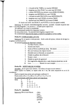3. o bucată de fier TARE şi un cauciuc MOALE.
4. imaginea unui bloc ÎNALT şi a unei case SCUNDE.
5. o hârtie NETEDĂ şi un abraziv (ceva ZGRUNŢUROS).
6. imaginea unui BĂTRÂN şi a unui TÂNĂR.
7. o bucată de stofă CĂLCATĂ şi una MOTOTOLITĂ.
8. imaginea unui copil VESEL şi a altuia TRIST.
9. desenul unei linii DREPTE şi al uneia CURBE.
10. două cutii la fel: una GOALĂ, una PLINĂ cu cuie (se aşază în mână).
Instructaj: Se prezintă obiectele(imaginile) succesiv, spunând. Această ciupercă este
mare - i se arată imaginea -, iar aceasta e.. .(copilul spune adjectivul).
Alt calificativ nu e luat în consideraţie.
Se consemnează numărul de răspunsuri corecte.
Se reia proba invers. Se prezintă întâi imaginea ciupercii mici.
Se consemnează răspunsurile exacte, se adună cu primele şi se face media.
Proba II: COMPLETARE LACUNE
Instructaj: îţi voi spune o mică poveste. Acolo unde mă opresc, trebuie să mă ajuţi tu
să găsesc cuvântul potrivit.
Se notează numărul de răspunsuri corecte:
1. S-a făcut frumos, cerul e
2. Soarele este foarte
3. Ioana şi Măria se plimbă pe câmp. Ele adună
4. Ele sunt încântate de ciripitul micilor
5. Deodată cerul se întunecă, se acoperă de
6. Fetiţele se grăbesc să se întoarcă
7. începe o mare
8. Fetiţele se sperie de zgomotul
9. Ele roagă să fie adăpostite într-o casă, deoarece plouă tare, iar ele
10. n-au Hainele lor sunt complet
Proba III: REPETARE DE NUMERE
Anunţăm: ,JEu îţi spun nişte numere. Tu trebuie să repeţi aceste numere."
Dacă copilul n-a înţeles, se repetă chiar de 3 ori, dar seria respectivă nu se ia în
considerare.
Dacă se repetă doar prima serie primeşte coeficient=2.
Pentru seria a-II-a = 3; a-III-a = 4; a-IV-a = 5; a-V-a = 6.
Se consemnează coeficientul ultimei serii reproduse:
Seria
3
3 - 2
6 - 5 - 9
2 - 3 - 4 - 8
Proba IV: MATERII
Instructaj: Din ce sunt făcute: - cheia
- masa
- lingura
- fereastra
- pantofii
I: 2 - 4
II: 5 - 6
III: 4 - 7
IV: 8 - 4
V: 6 - 9
89
 