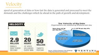 Velocity
speed of generation of data or how fast the data is generated and processed to meet the
demands and the challenges which lie ahead in the path of growth and development.
 