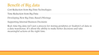 Benefit of Big data
Cost Reduction from Big Data Technologies
Time Reduction from Big Data
Developing New Big Data-Based Offerings
Supporting Internal Business Decisions
Real-time big data isn’t just a process for storing petabytes or Exabyte's of data in
a data warehouse, It’s about the ability to make better decisions and take
meaningful actions at the right time.
 