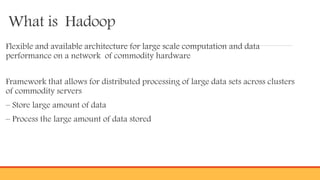 What is Hadoop
Flexible and available architecture for large scale computation and data
performance on a network of commodity hardware
Framework that allows for distributed processing of large data sets across clusters
of commodity servers
– Store large amount of data
– Process the large amount of data stored
 