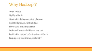 Why Hadoop ?
open source,
highly reliable,
distributed data processing platform
Handles large amounts of data
Stores data in native format
Delivers linear scalability at low cost
Resilient in case of infrastructure failures
Transparent application scalability
 