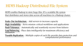 HDFS Hadoop Distributed File System
HDFS enables Hadoop to store huge files. It’s a scalable file system
that distributes and stores data across all machines in a Hadoop cluster.
Scale-Out Architecture - Add servers to increase capacity
High Availability - Serve mission-critical workflows and applications
Fault Tolerance - Automatically and seamlessly recover from failures
Load Balancing - Place data intelligently for maximum efficiency and
utilization
Tunable Replication - Multiple copies of each file provide data protection and
computational performance
 