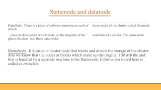 Namenode and datanode
DataNode- There is a piece of software running on each of these nodes of the cluster called Datanode
which
runs on slave nodes which make up the majority of the machines of a cluster. The name node
places the data into these data nodes.
NameNode- It Runs on a master node that tracks and directs the storage of the cluster.
Also we know that the nodes or blocks which make up the original 150 MB file and
that is handled by a separate machine is the Namenode. Information stored here is
called as metadata.
 