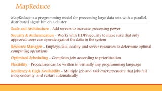 MapReduce
MapReduce is a programming model for processing large data sets with a parallel,
distributed algorithm on a cluster
Scale-out Architecture - Add servers to increase processing power
Security & Authentication - Works with HDFS security to make sure that only
approved users can operate against the data in the system
Resource Manager - Employs data locality and server resources to determine optimal
computing operations
Optimized Scheduling - Completes jobs according to prioritization
Flexibility - Procedures can be written in virtually any programming language
Resiliency & High Availability - Multiple job and task trackers ensure that jobs fail
independently and restart automatically
 