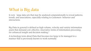 What is Big data
Is very large data sets that may be analyzed computationally to reveal patterns,
trends, and associations, especially relating to Customers behavior and
interactions.
Big Data in general is defined as high volume, velocity and variety information
assets that demand cost-effective, innovative forms of information processing
for enhanced insight and decision making.”
A technology term about Data that becomes too large to be managed in a
manner that is previously known to work normally.
 