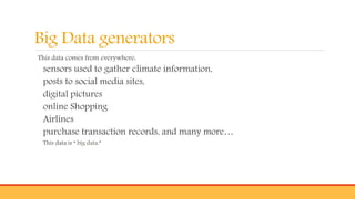 Big Data generators
This data comes from everywhere:
sensors used to gather climate information,
posts to social media sites,
digital pictures
online Shopping
Airlines
purchase transaction records, and many more…
This data is “ big data.”
 