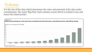 Volume
It is the size of the data which determines the value and potential of the data under
consideration. The name ‘Big Data’ itself contains a term which is related to size and
hence the characteristic.
 