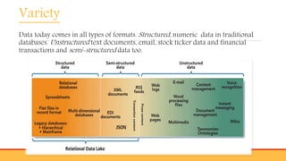 Variety
Data today comes in all types of formats. Structured, numeric data in traditional
databases. Unstructured text documents, email, stock ticker data and financial
transactions and semi-structured data too.
 