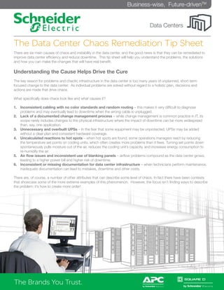 Business-wise, Future-drivenTM


                                                                                      Data Centers


The Data Center Chaos Remediation Tip Sheet
There are six main causes of chaos and instability in the data center, and the good news is that they can be remediated to
improve data center efficiency and reduce downtime. This tip sheet will help you understand the problems, the solutions
and how you can make the changes that will have real benefit.

Understanding the Cause Helps Drive the Cure
The key reason for problems and chaotic infrastructure in the data center is too many years of unplanned, short-term
focused change to the data center. As individual problems are solved without regard to a holistic plan, decisions and
actions are made that drive chaos.

What specifically does chaos look like and what causes it?

1.	 Inconsistent cabling with no color standards and random routing – this makes it very difficult to diagnose
    problems and may eventually lead to downtime when the wrong cable is unplugged.
2.	 Lack of a documented change management process – while change management is common practice in IT, its
    scope rarely includes changes to the physical infrastructure where the impact of downtime can be more widespread
    than, say, one application.
3.	 Unnecessary and overbuilt UPSs – In the fear that some equipment may be unprotected, UPSs may be added
    without a clear plan and consistent hardware coverage.
4.	 Uncalculated reactions to hot spots – when hot spots are found, some operations managers react by reducing
    the temperature set points on cooling units, which often creates more problems than it fixes. Turning set points down
    spontaneously pulls moisture out of the air, reduces the cooling unit’s capacity, and increases energy consumption to
    re-humidify the air.
5.	 Air flow issues and inconsistent use of blanking panels – airflow problems compound as the data center grows,
    leading to a higher power bill and higher risk of downtime.
6.	 Inconsistent or missing documentation for data center infrastructure – when technicians perform maintenance,
    inadequate documentation can lead to mistakes, downtime and other costs.

There are, of course, a number of other attributes that can describe some level of chaos. In fact there have been contests
that showcase some of the more extreme examples of this phenomenon. However, the focus isn’t finding ways to describe
the problem; it’s how to create more order!




The Brands You Trust.
The Brands You Trust.
 