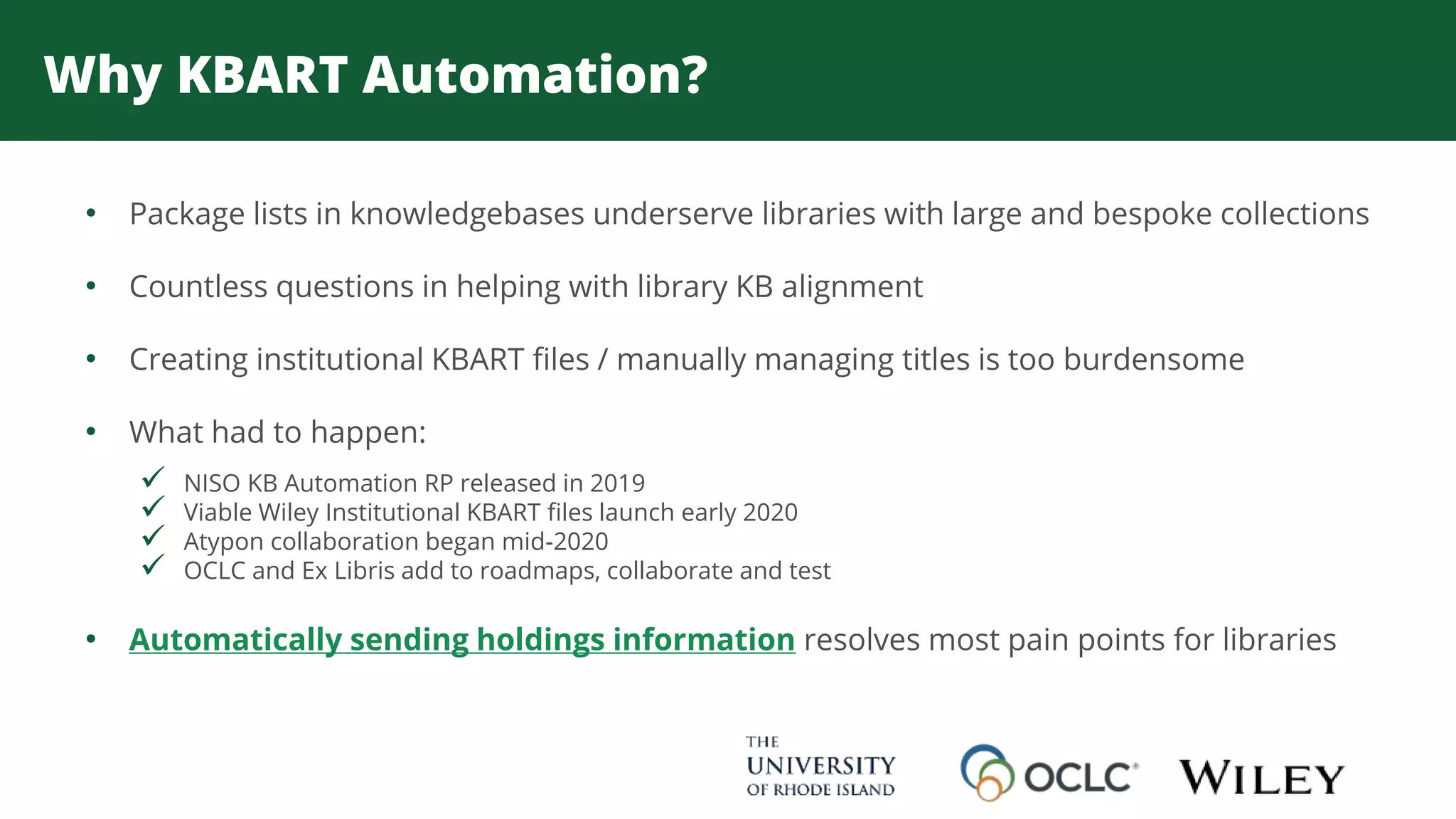 Why KBART Automation?
• Package lists in knowledgebases underserve libraries with large and bespoke collections
• Countless questions in helping with library KB alignment
• Creating institutional KBART files / manually managing titles is too burdensome
• What had to happen:
 NISO KB Automation RP released in 2019
 Viable Wiley Institutional KBART files launch early 2020
 Atypon collaboration began mid-2020
 OCLC and Ex Libris add to roadmaps, collaborate and test
• Automatically sending holdings information resolves most pain points for libraries
 