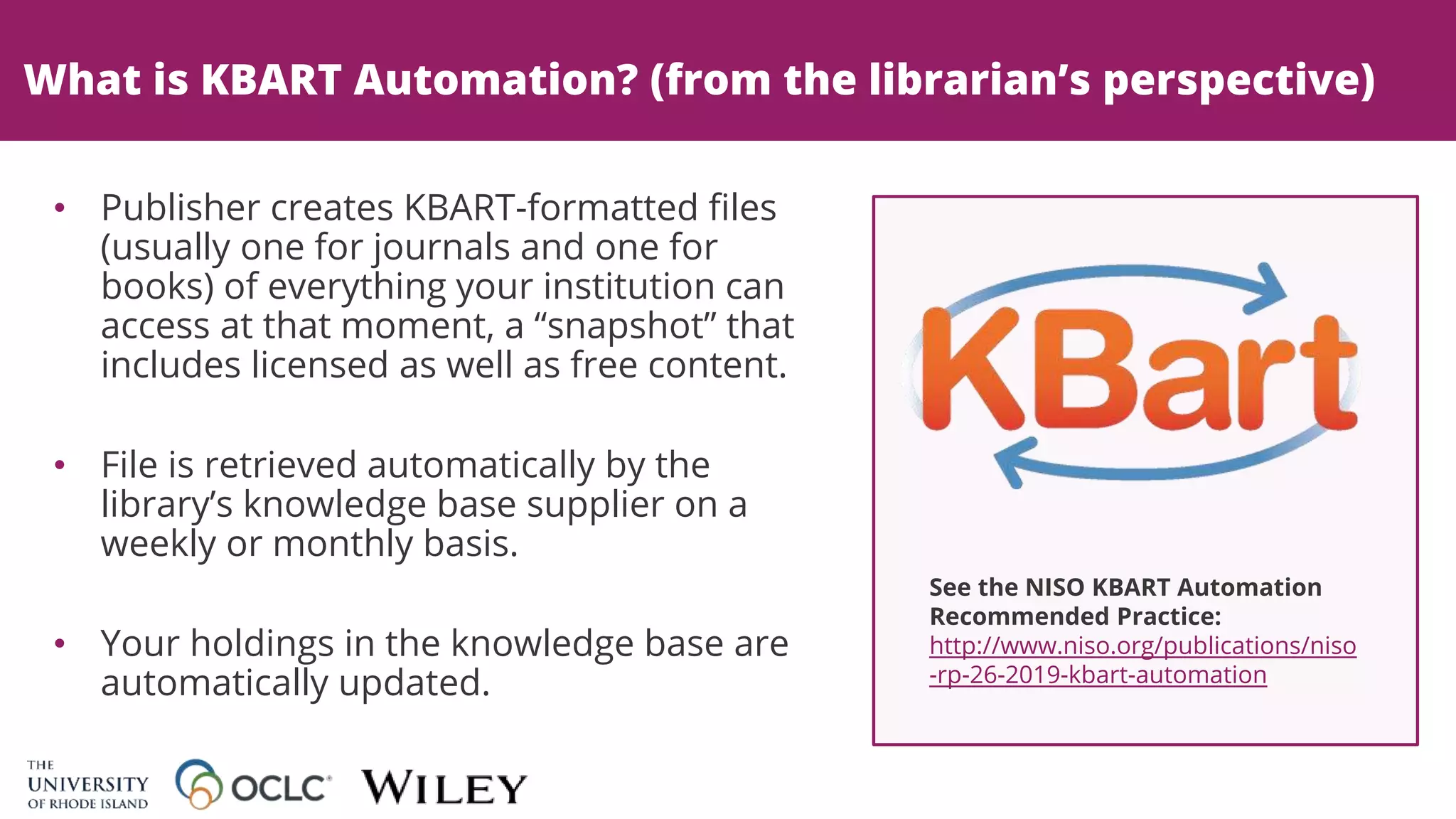 What is KBART Automation? (from the librarian’s perspective)
See the NISO KBART Automation
Recommended Practice:
http://www.niso.org/publications/niso
-rp-26-2019-kbart-automation
• Publisher creates KBART-formatted files
(usually one for journals and one for
books) of everything your institution can
access at that moment, a “snapshot” that
includes licensed as well as free content.
• File is retrieved automatically by the
library’s knowledge base supplier on a
weekly or monthly basis.
• Your holdings in the knowledge base are
automatically updated.
 
