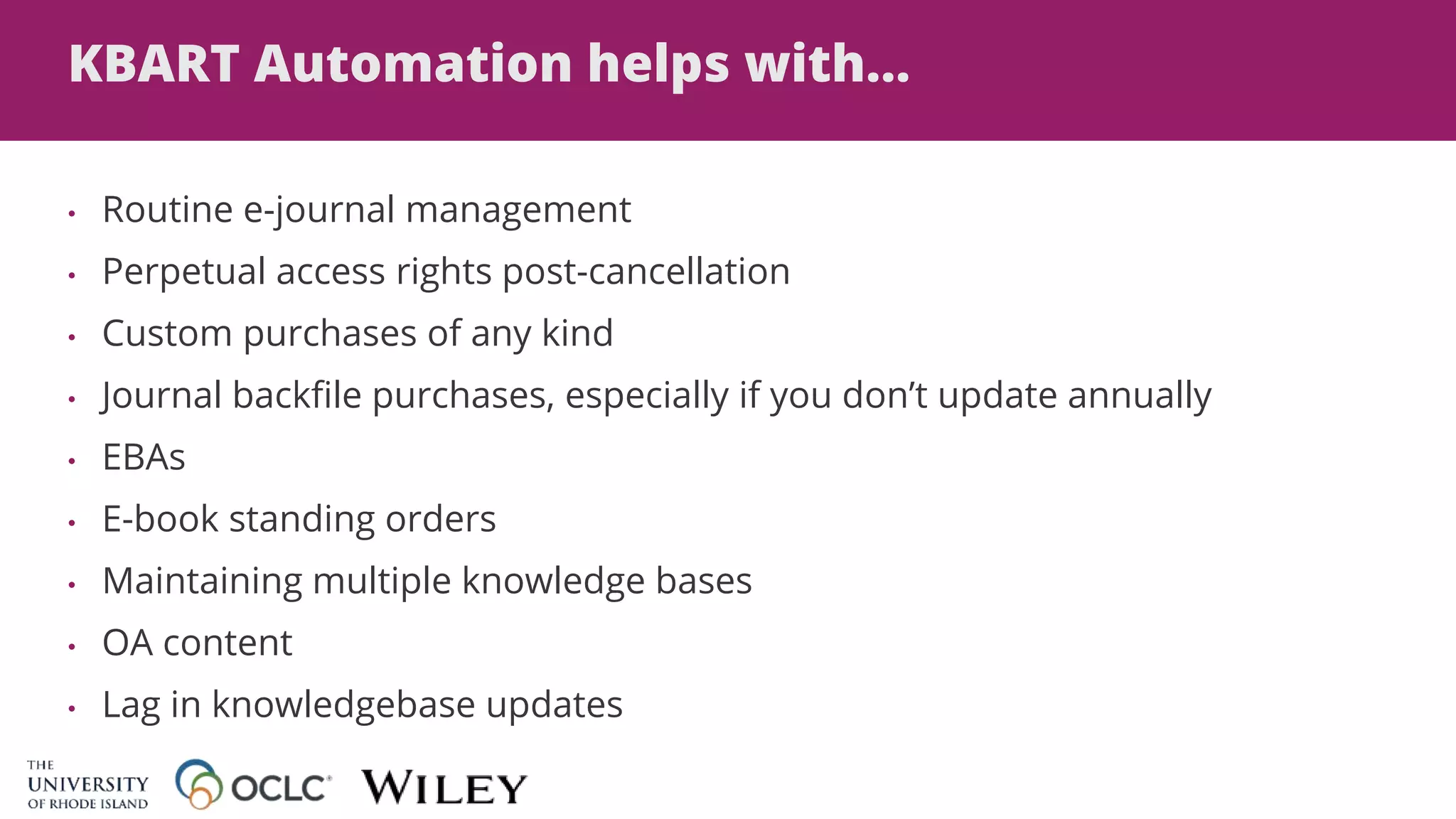 KBART Automation helps with...
• Routine e-journal management
• Perpetual access rights post-cancellation
• Custom purchases of any kind
• Journal backfile purchases, especially if you don’t update annually
• EBAs
• E-book standing orders
• Maintaining multiple knowledge bases
• OA content
• Lag in knowledgebase updates
 
