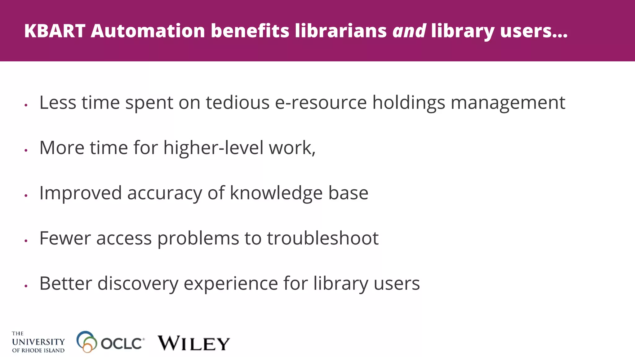 KBART Automation benefits librarians and library users...
• Less time spent on tedious e-resource holdings management
• More time for higher-level work,
• Improved accuracy of knowledge base
• Fewer access problems to troubleshoot
• Better discovery experience for library users
 