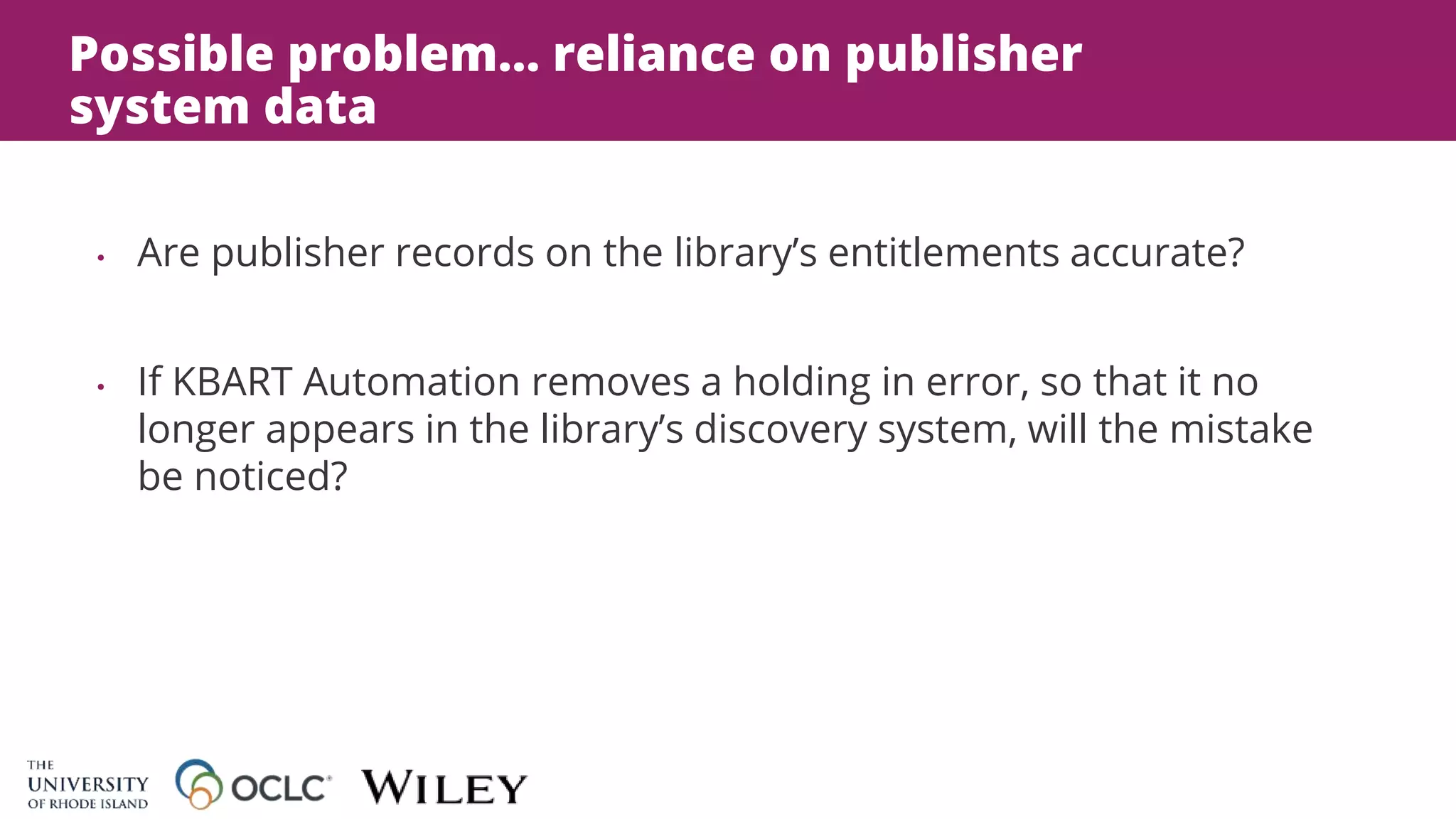 Possible problem… reliance on publisher
system data
• Are publisher records on the library’s entitlements accurate?
• If KBART Automation removes a holding in error, so that it no
longer appears in the library’s discovery system, will the mistake
be noticed?
 
