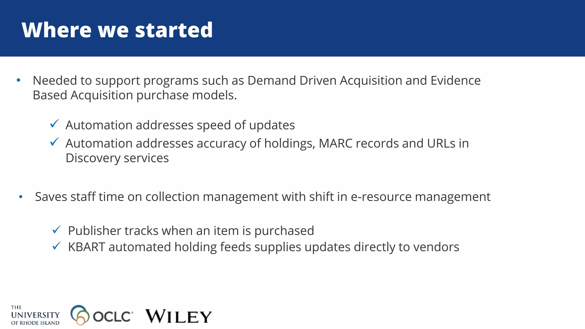 Where we started
• Needed to support programs such as Demand Driven Acquisition and Evidence
Based Acquisition purchase models.
 Automation addresses speed of updates
 Automation addresses accuracy of holdings, MARC records and URLs in
Discovery services
• Saves staff time on collection management with shift in e-resource management
 Publisher tracks when an item is purchased
 KBART automated holding feeds supplies updates directly to vendors
 