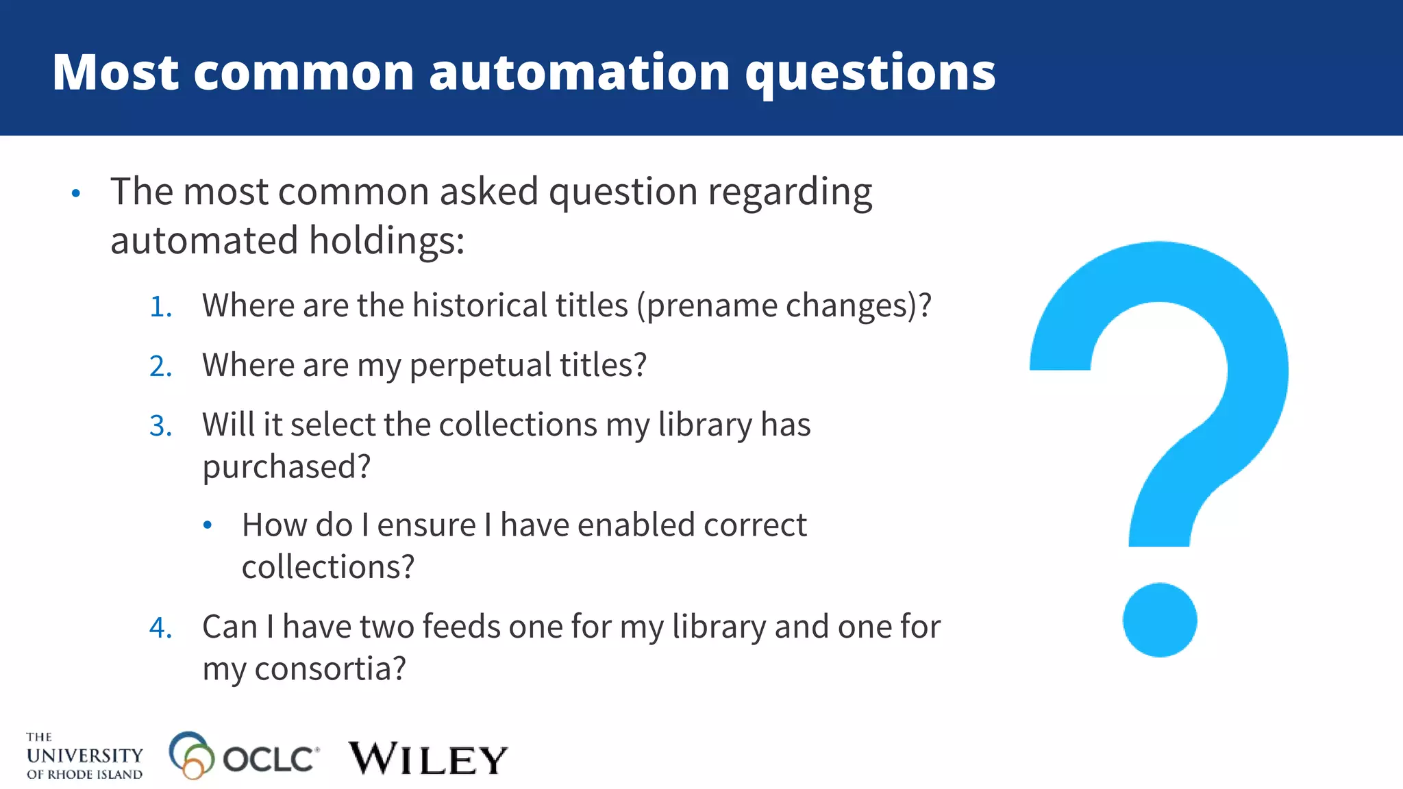 Most common automation questions
• The most common asked question regarding
automated holdings:
1. Where are the historical titles (prename changes)?
2. Where are my perpetual titles?
3. Will it select the collections my library has
purchased?
• How do I ensure I have enabled correct
collections?
4. Can I have two feeds one for my library and one for
my consortia?
 