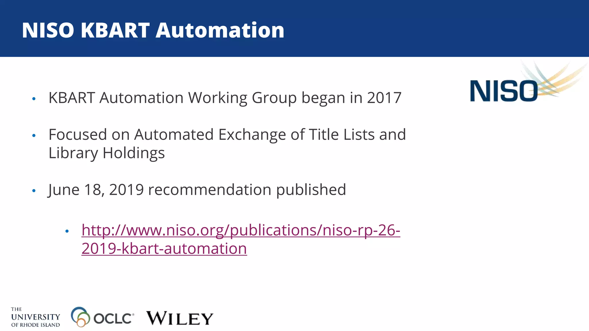 NISO KBART Automation
• KBART Automation Working Group began in 2017
• Focused on Automated Exchange of Title Lists and
Library Holdings
• June 18, 2019 recommendation published
• http://www.niso.org/publications/niso-rp-26-
2019-kbart-automation
 