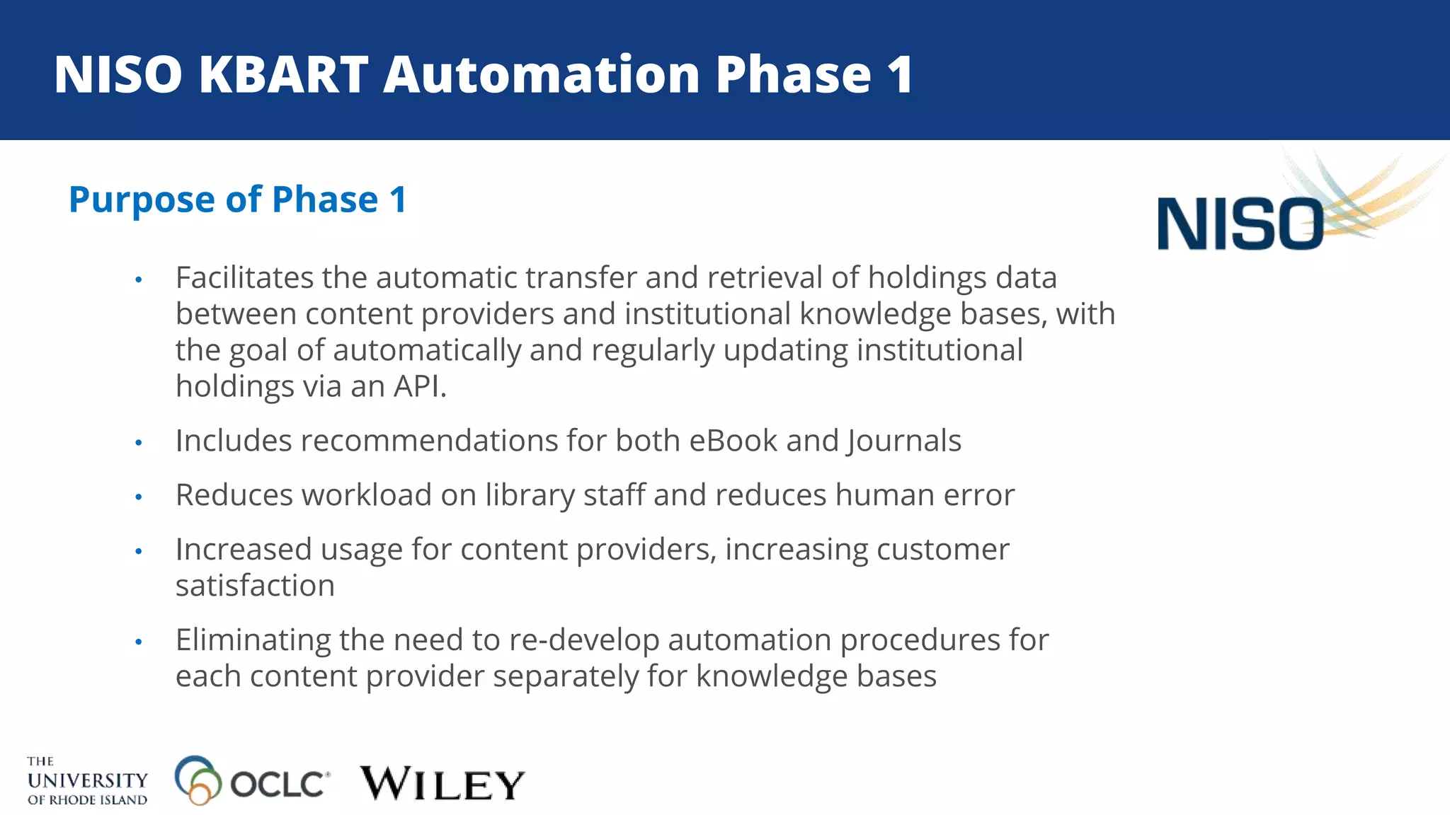 NISO KBART Automation Phase 1
Purpose of Phase 1
• Facilitates the automatic transfer and retrieval of holdings data
between content providers and institutional knowledge bases, with
the goal of automatically and regularly updating institutional
holdings via an API.
• Includes recommendations for both eBook and Journals
• Reduces workload on library staff and reduces human error
• Increased usage for content providers, increasing customer
satisfaction
• Eliminating the need to re-develop automation procedures for
each content provider separately for knowledge bases
 