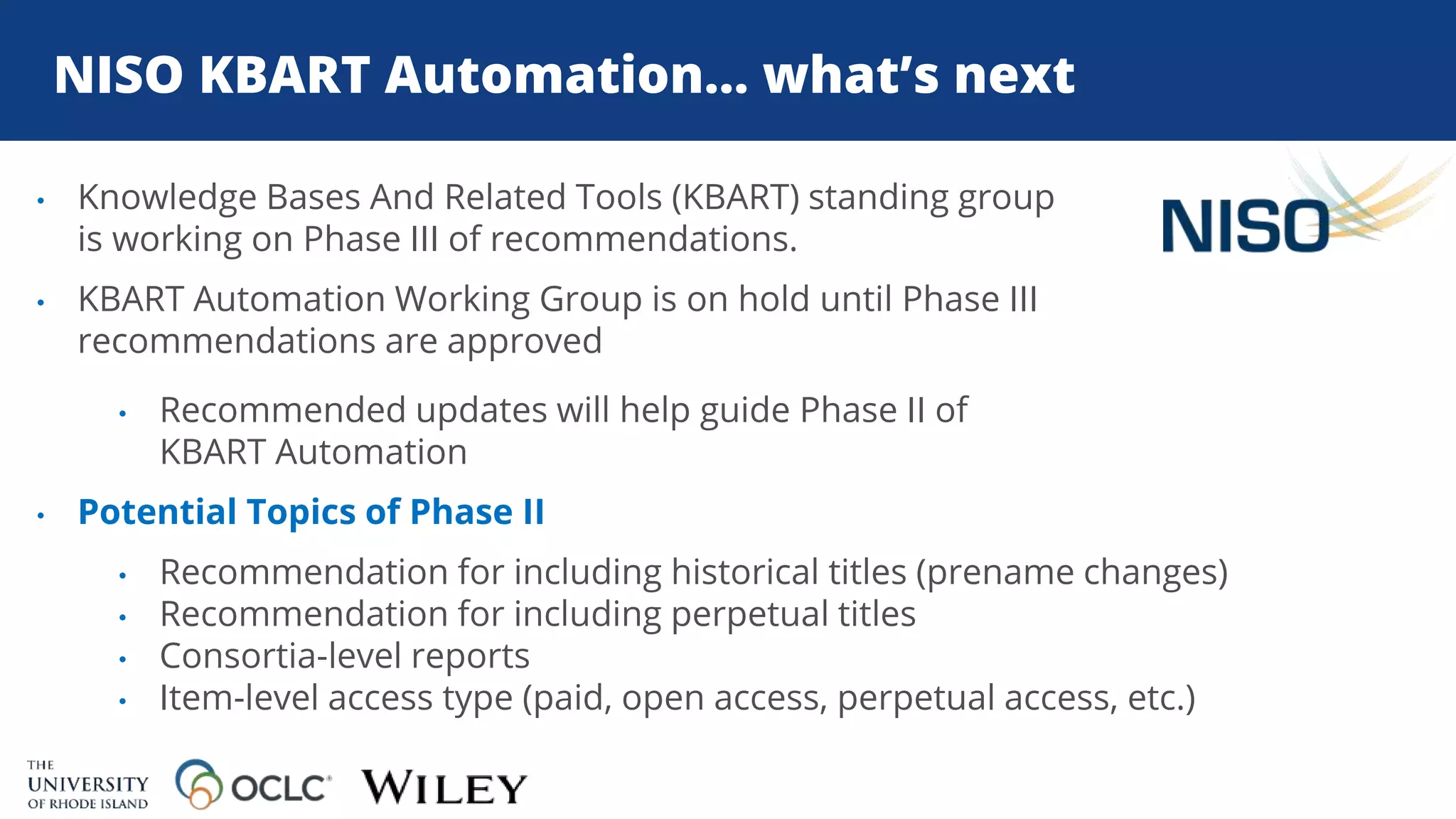 NISO KBART Automation… what’s next
• Knowledge Bases And Related Tools (KBART) standing group
is working on Phase III of recommendations.
• KBART Automation Working Group is on hold until Phase III
recommendations are approved
• Recommended updates will help guide Phase II of
KBART Automation
• Potential Topics of Phase II
• Recommendation for including historical titles (prename changes)
• Recommendation for including perpetual titles
• Consortia-level reports
• Item-level access type (paid, open access, perpetual access, etc.)
 