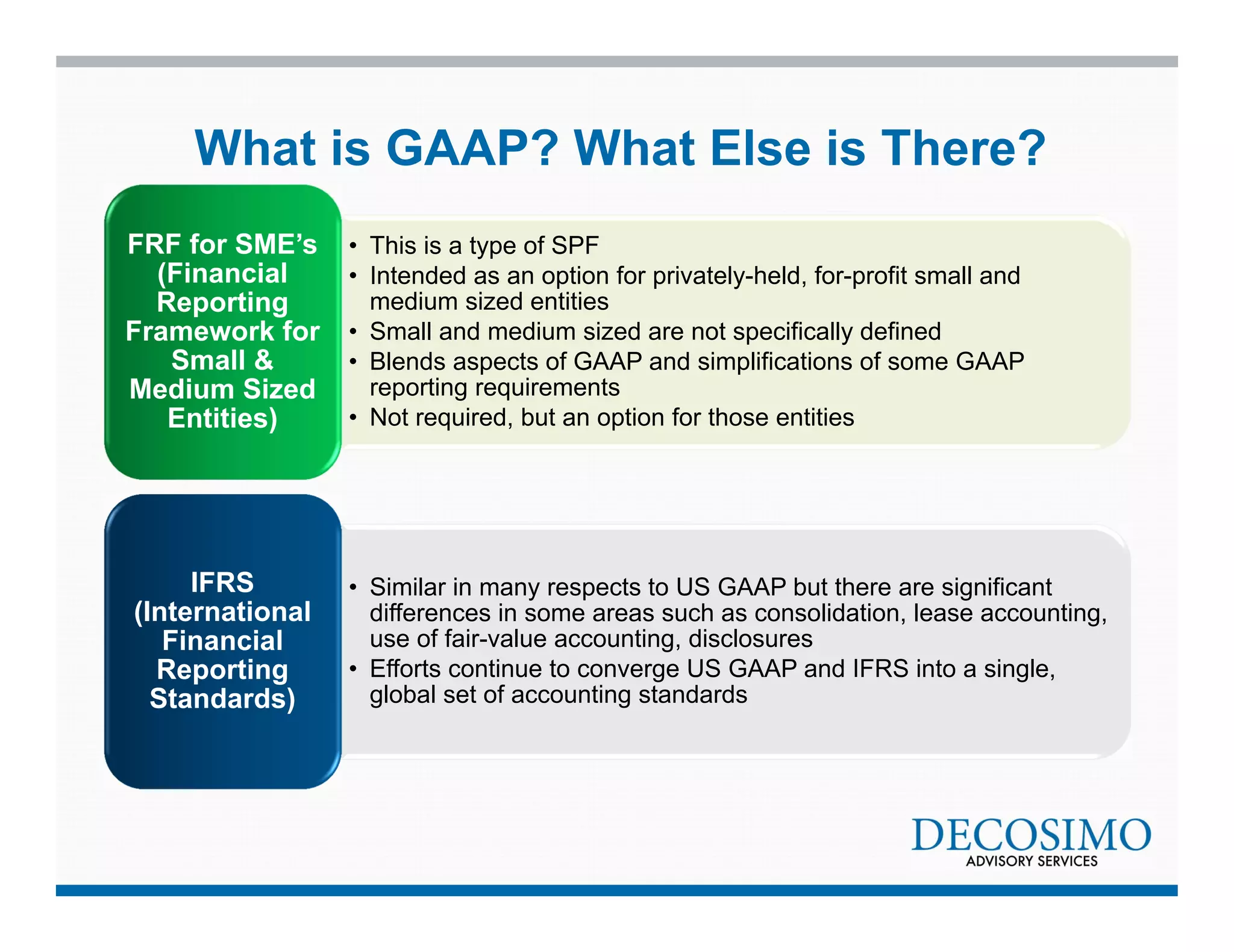 What is GAAP? What Else is There? 
• This is a type of SPF 
• Intended as an option for privately-held, for-profit small and 
medium sized entities 
• Small and medium sized are not specifically defined 
• Blends aspects of GAAP and simplifications of some GAAP 
reporting requirements 
• Not required, but an option for those entities 
FRF for SME’s 
(Financial 
Reporting 
Framework for 
Small & 
Medium Sized 
Entities) 
• Similar in many respects to US GAAP but there are significant 
differences in some areas such as consolidation, lease accounting, 
use of fair-value accounting, disclosures 
• Efforts continue to converge US GAAP and IFRS into a single, 
global set of accounting standards 
IFRS 
(International 
Financial 
Reporting 
Standards) 
 
