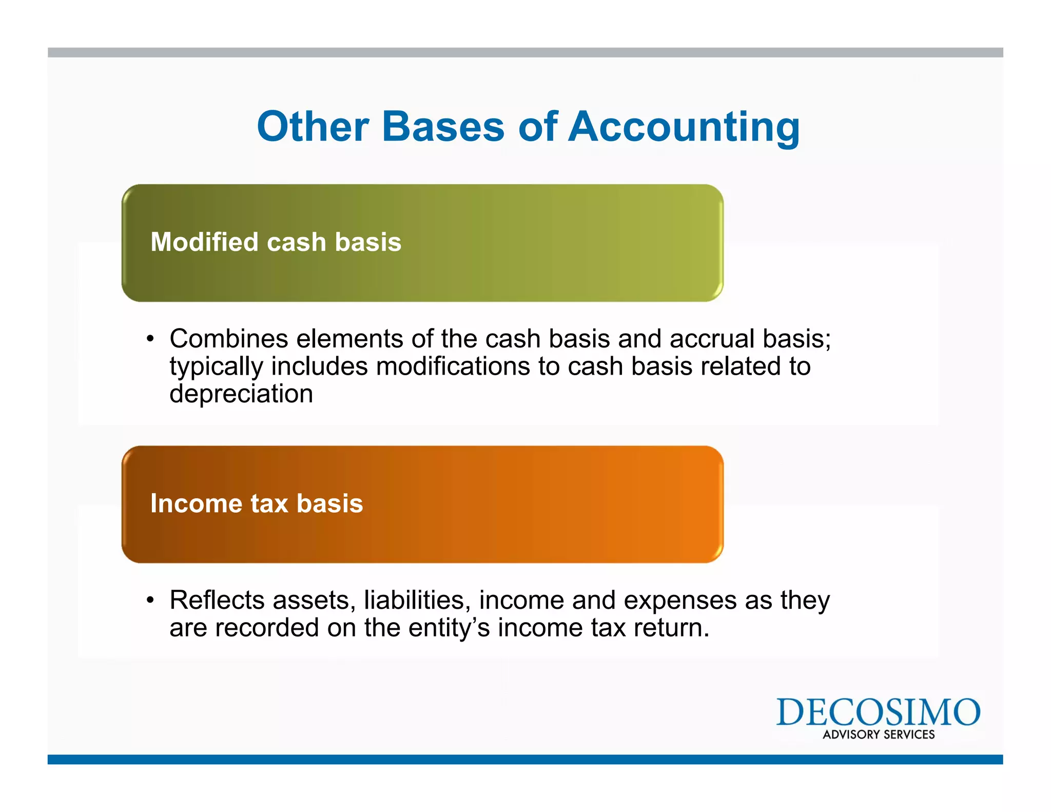 Other Bases of Accounting 
Modified cash basis 
• Combines elements of the cash basis and accrual basis; 
typically includes modifications to cash basis related to 
depreciation 
Income tax basis 
• Reflects assets, liabilities, income and expenses as they 
are recorded on the entity’s income tax return. 
 