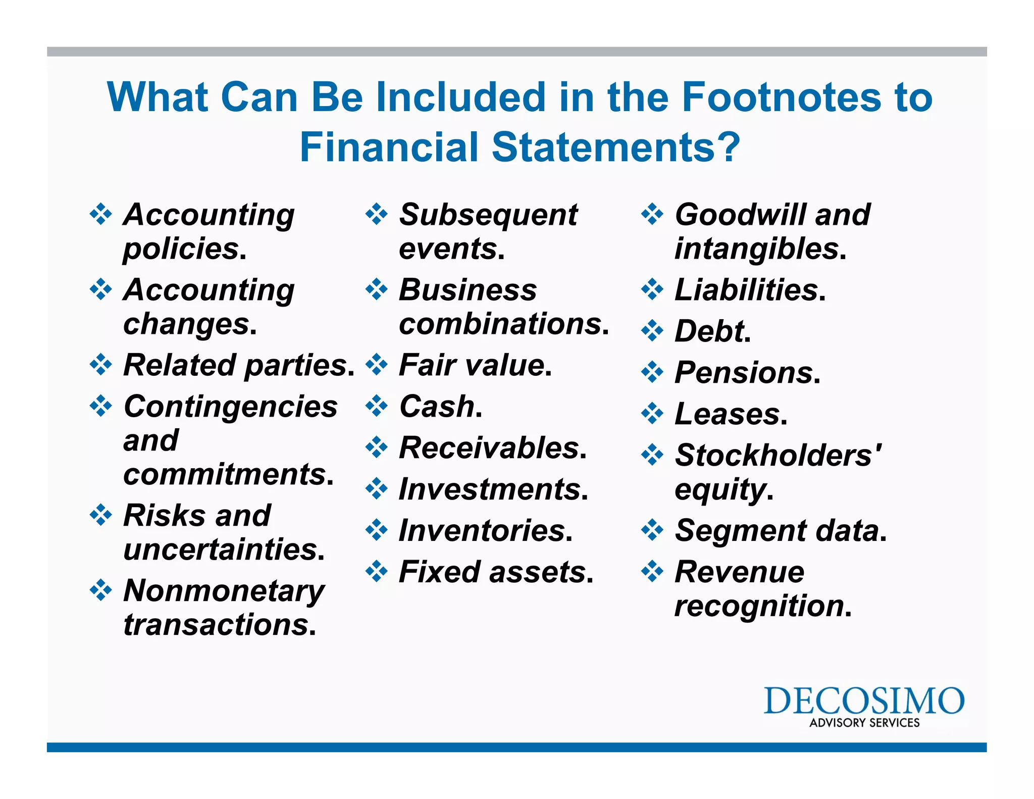 What Can Be Included in the Footnotes to 
Financial Statements? 
 Accounting 
policies. 
 Accounting 
changes. 
 Related parties. 
 Contingencies 
and 
commitments. 
 Risks and 
uncertainties. 
 Nonmonetary 
transactions. 
 Subsequent 
events. 
 Business 
combinations. 
 Fair value. 
 Cash. 
 Receivables. 
 Investments. 
 Inventories. 
 Fixed assets. 
 Goodwill and 
intangibles. 
 Liabilities. 
 Debt. 
 Pensions. 
 Leases. 
 Stockholders' 
equity. 
 Segment data. 
 Revenue 
recognition. 
 