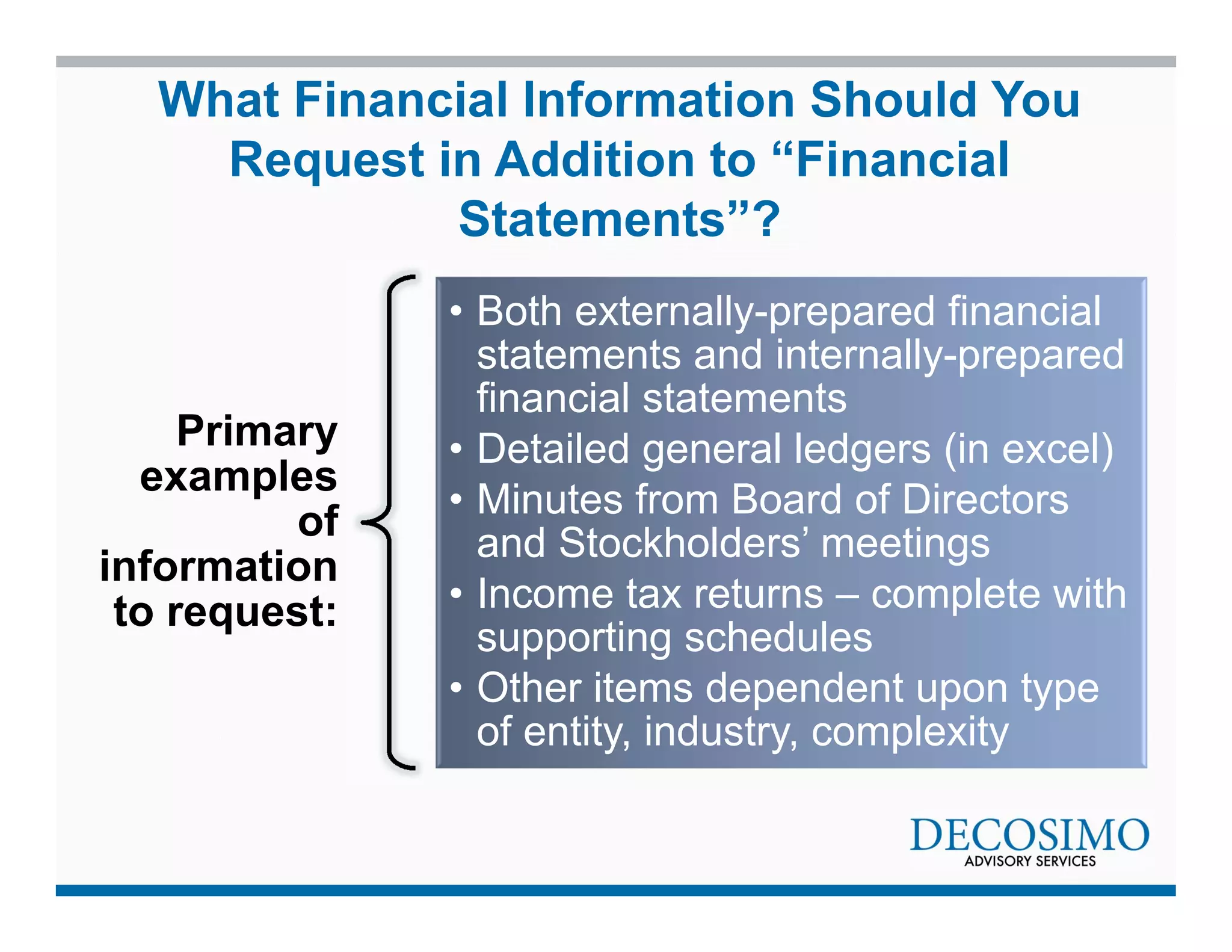 What Financial Information Should You 
Request in Addition to “Financial 
Primary 
examples 
of 
information 
to request: 
Statements”? 
• Both externally-prepared financial 
statements and internally-prepared 
financial statements 
• Detailed general ledgers (in excel) 
• Minutes from Board of Directors 
and Stockholders’ meetings 
• Income tax returns – complete with 
supporting schedules 
• Other items dependent upon type 
of entity, industry, complexity 
 