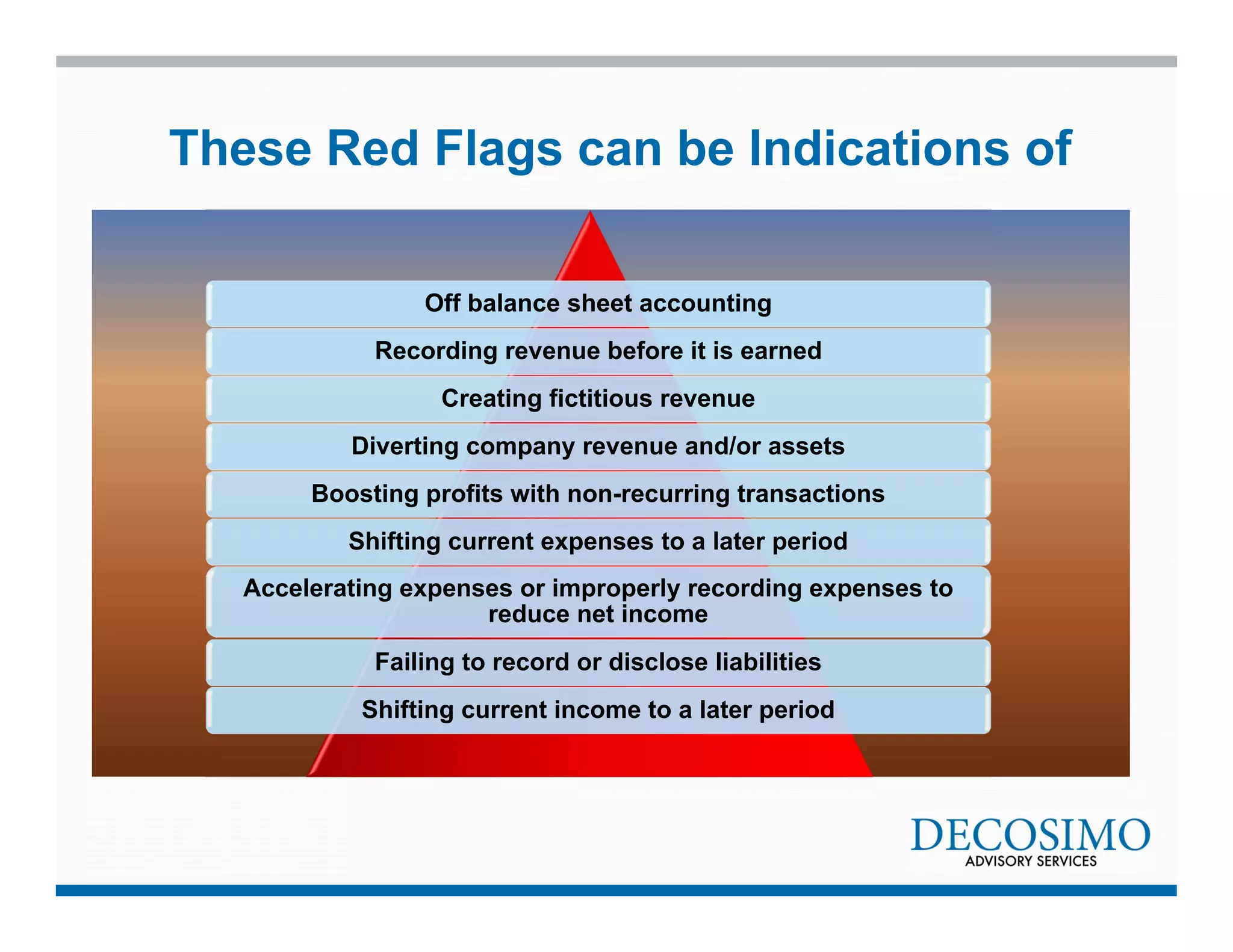 These Red Flags can be Indications of 
Off balance sheet accounting 
Recording revenue before it is earned 
Creating fictitious revenue 
Diverting company revenue and/or assets 
Boosting profits with non-recurring transactions 
Shifting current expenses to a later period 
Accelerating expenses or improperly recording expenses to 
reduce net income 
Failing to record or disclose liabilities 
Shifting current income to a later period 
 