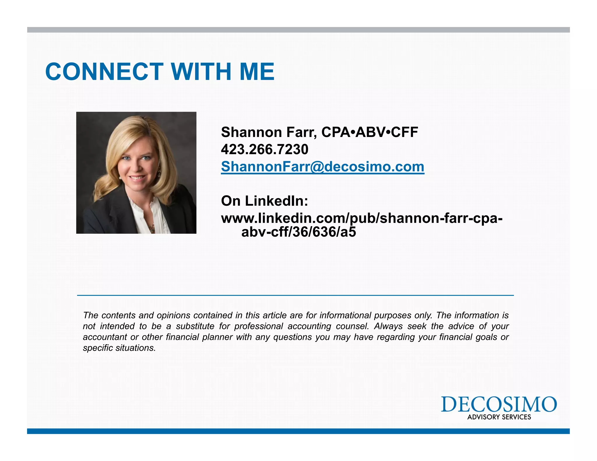 CONNECT WITH ME 
Shannon Farr, CPA•ABV•CFF 
423.266.7230 
ShannonFarr@decosimo.com 
On LinkedIn: 
www.linkedin.com/pub/shannon-farr-cpa-abv- 
cff/36/636/a5 
The contents and opinions contained in this article are for informational purposes only. The information is 
not intended to be a substitute for professional accounting counsel. Always seek the advice of your 
accountant or other financial planner with any questions you may have regarding your financial goals or 
specific situations. 
 