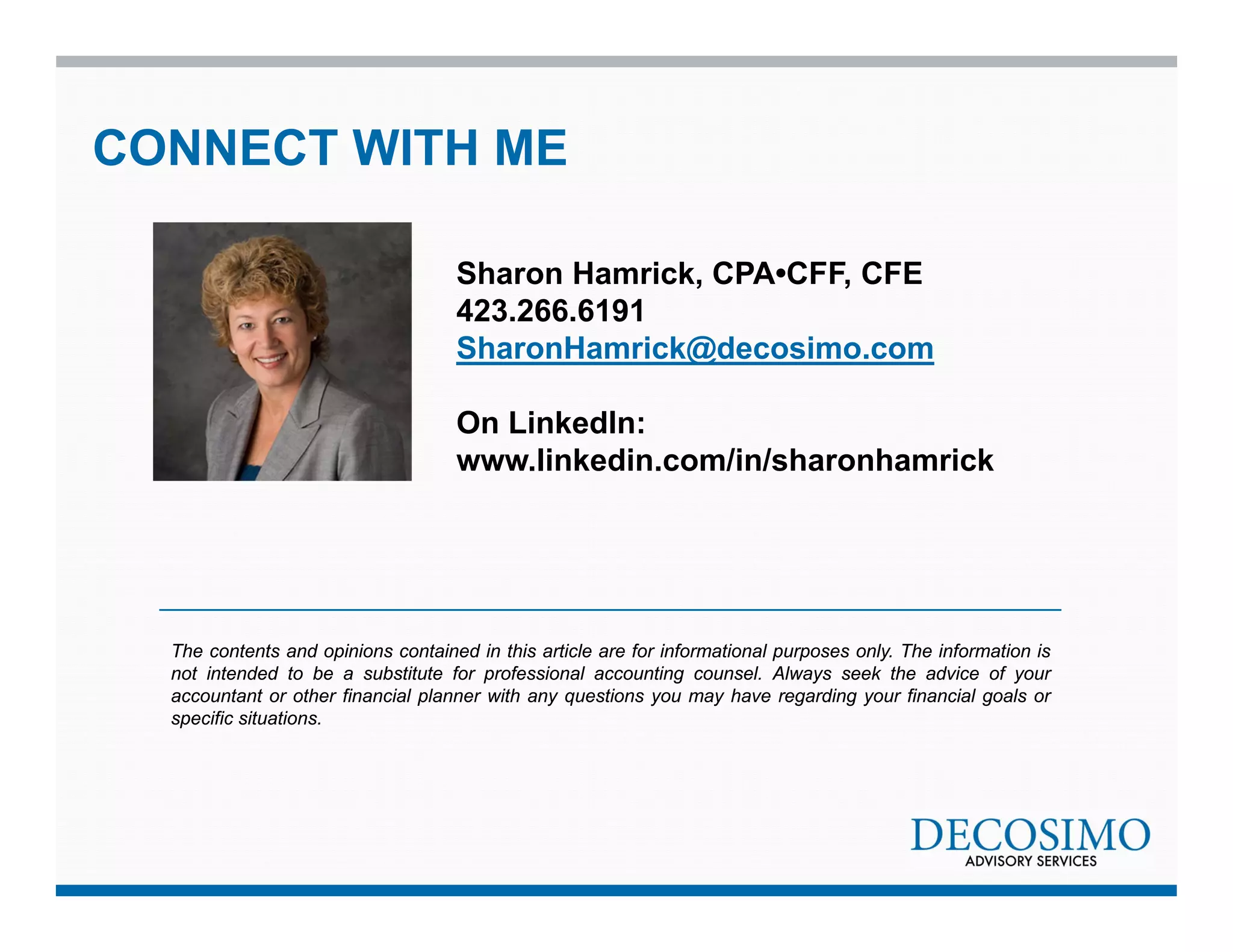 CONNECT WITH ME 
Sharon Hamrick, CPA•CFF, CFE 
423.266.6191 
SharonHamrick@decosimo.com 
On LinkedIn: 
www.linkedin.com/in/sharonhamrick 
The contents and opinions contained in this article are for informational purposes only. The information is 
not intended to be a substitute for professional accounting counsel. Always seek the advice of your 
accountant or other financial planner with any questions you may have regarding your financial goals or 
specific situations. 
