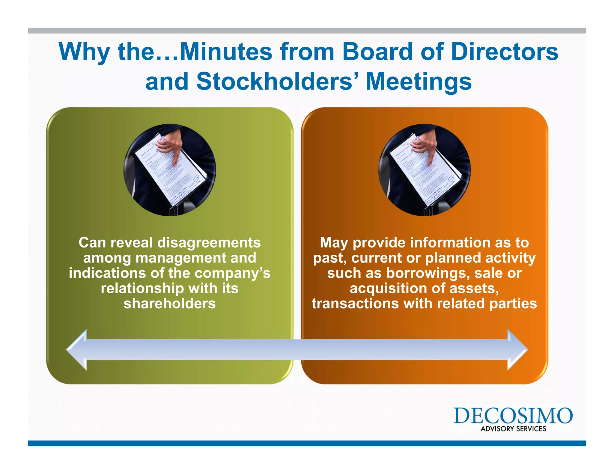 Why the…Minutes from Board of Directors 
and Stockholders’ Meetings 
Can reveal disagreements 
among management and 
indications of the company’s 
relationship with its 
shareholders 
May provide information as to 
past, current or planned activity 
such as borrowings, sale or 
acquisition of assets, 
transactions with related parties 
 