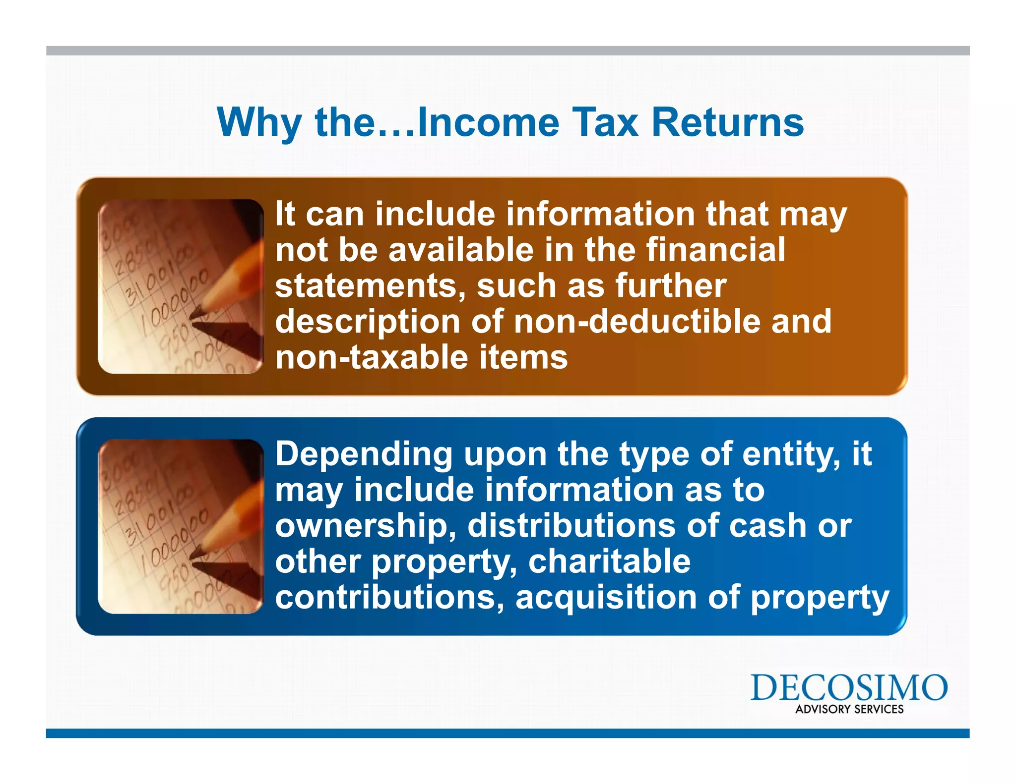 Why the…Income Tax Returns 
It can include information that may 
not be available in the financial 
statements, such as further 
description of non-deductible and 
non-taxable items 
Depending upon the type of entity, it 
may include information as to 
ownership, distributions of cash or 
other property, charitable 
contributions, acquisition of property 
 