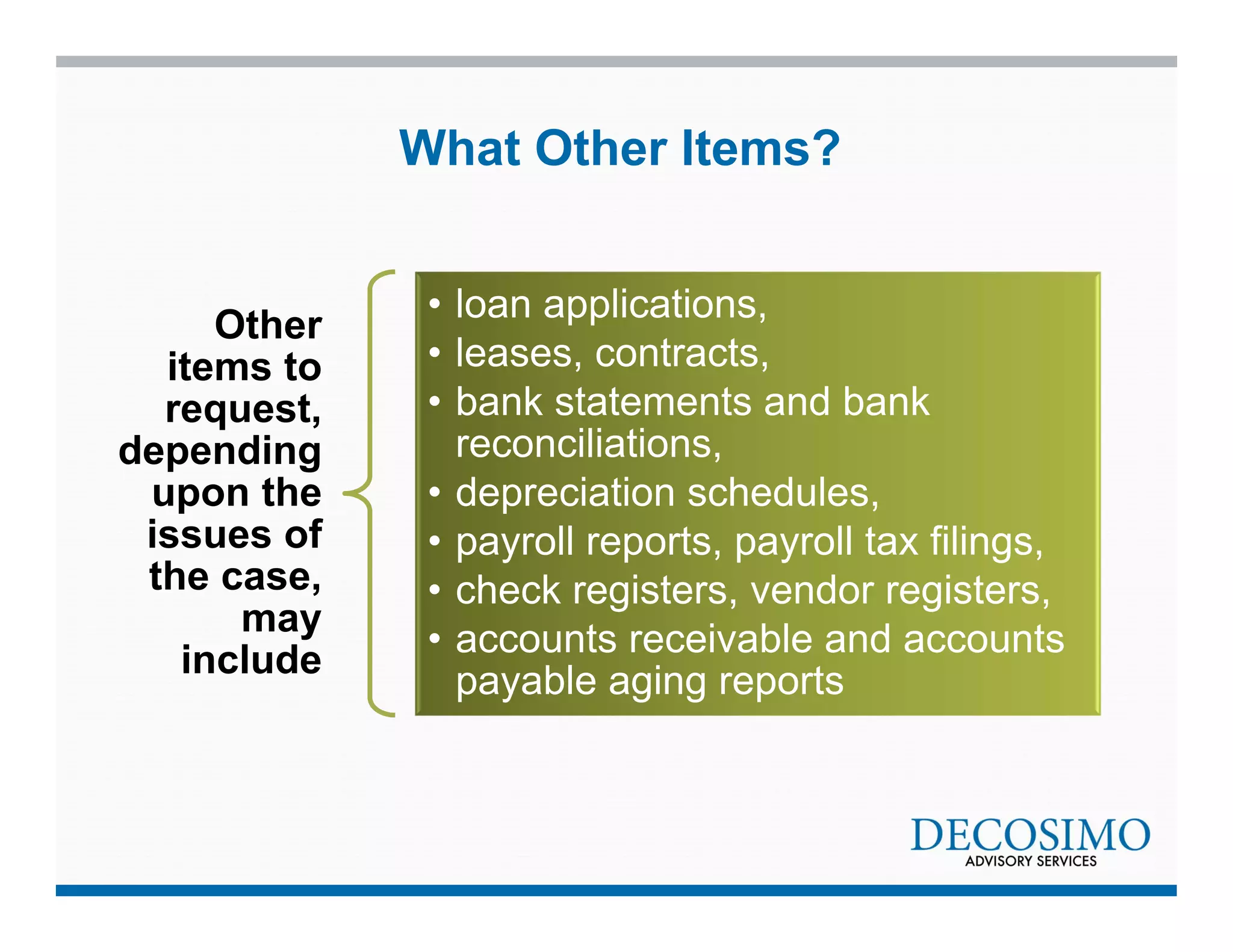 Other 
items to 
request, 
depending 
upon the 
issues of 
the case, 
may 
include 
What Other Items? 
• loan applications, 
• leases, contracts, 
• bank statements and bank 
reconciliations, 
• depreciation schedules, 
• payroll reports, payroll tax filings, 
• check registers, vendor registers, 
• accounts receivable and accounts 
payable aging reports 
 