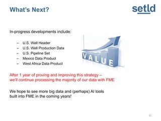 In-progress developments include:
– U.S. Well Header
– U.S. Well Production Data
– U.S. Pipeline Set
– Mexico Data Product
– West Africa Data Product
After 1 year of proving and improving this strategy –
we’ll continue processing the majority of our data with FME
We hope to see more big data and (perhaps) AI tools
built into FME in the coming years!
10
What’s Next?
 