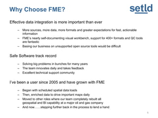Why Choose FME?
Effective data integration is more important than ever
– More sources, more data, more formats and greater expectations for fast, actionable
information
– FME’s nearly self-documenting visual workbench, support for 400+ formats and QC tools
are fantastic
– Basing our business on unsupported open source tools would be difficult
Safe Software track record
– Solving big problems in bunches for many years
– The team innovates daily and takes feedback
– Excellent technical support community
I’ve been a user since 2005 and have grown with FME
– Began with scheduled spatial data loads
– Then, enriched data to drive important maps daily
– Moved to other roles where our team completely rebuilt all
geospatial and BI capability at a major oil and gas company
– And now……stepping further back in the process to lend a hand
6
 