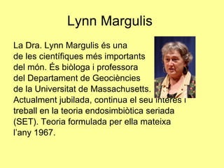 Lynn Margulis La Dra. Lynn Margulis és una  de les científiques més importants del món. És biòloga i professora del Departament de Geociències  de la Universitat de Massachusetts.  Actualment jubilada, continua el seu interès i treball en la teoria endosimbiòtica seriada (SET). Teoria formulada per ella mateixa l’any 1967. 