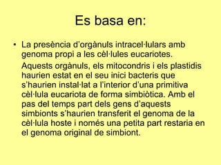 Es basa en: La presència d’orgànuls intracel·lulars amb genoma propi a les cèl·lules eucariotes. Aquests orgànuls, els mitocondris i els plastidis haurien estat en el seu inici bacteris que s’haurien instal·lat a l’interior d’una primitiva cèl·lula eucariota de forma simbiòtica. Amb el pas del temps part dels gens d’aquests simbionts s’haurien transferit el genoma de la cèl·lula hoste i només una petita part restaria en el genoma original de simbiont.  